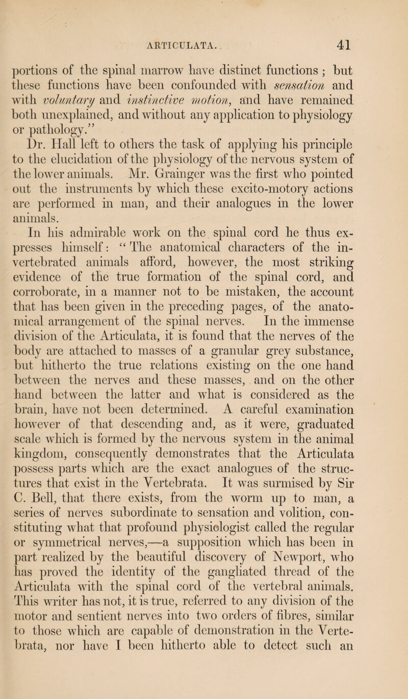 portions of the spinal marrow have distinct functions ; but these functions have been confounded with sensation and with voluntary and instinctive motion, and have remained both unexplained, and without any application to physiology or pathology.” Dr. Hall left to others the task of applying his principle to the elucidation of the physiology of the nervous system of the lower animals. Mr. Grainger was the first who pointed out the instruments by which these excito-motory actions are performed in man, and their analogues in the lower animals. In his admirable work on the spinal cord he thus ex¬ presses himself: “ The anatomical characters of the in- vertebrated animals afford, however, the most striking evidence of the true formation of the spinal cord, and corroborate, in a manner not to be mistaken, the account that has been given in the preceding pages, of the anato¬ mical arrangement of the spinal nerves. In the immense division of the Articulata, it is found that the nerves of the body are attached to masses of a granular grey substance, but hitherto the true relations existing on the one hand between the nerves and these masses, and on the other hand between the latter and what is considered as the brain, have not been determined. A careful examination however of that descending and, as it were, graduated scale which is formed by the nervous system in the animal kingdom, consequently demonstrates that the Articulata possess parts which are the exact analogues of the struc¬ tures that exist in the Vertebrata, It was surmised by Sir C. Bell, that there exists, from the worm up to man, a series of nerves subordinate to sensation and volition, con¬ stituting what that profound physiologist called the regular or symmetrical nerves,—a supposition which has been in part realized by the beautiful discovery of Newport, who has proved the identity of the gangliated thread of the Articulata with the spinal cord of the vertebral animals. This writer has not, it is true, referred to any division of the motor and sentient nerves into two orders of fibres, similar to those which are capable of demonstration in the Verte¬ brata, nor have I been hitherto able to detect such an