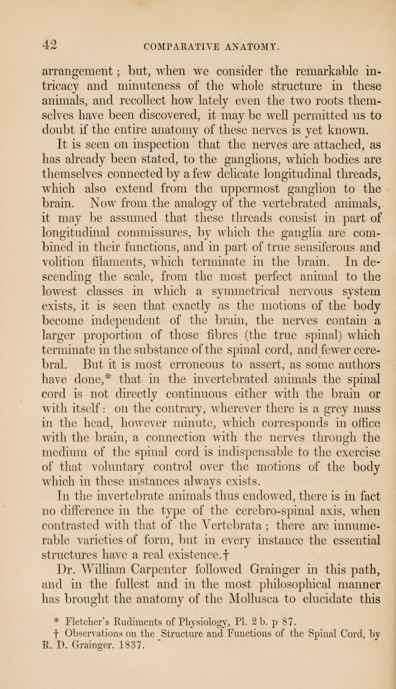 arrangement; but, when we consider the remarkable in¬ tricacy and minuteness of the whole structure in these animals, and recollect how lately even the two roots them¬ selves have been discovered, it may be well permitted us to doubt if the entire anatomy of these nerves is yet known. It is seen on inspection that the nerves are attached, as has already been stated, to the ganglions, which bodies are themselves connected by a few delicate longitudinal threads, which also extend from the uppermost ganglion to the brain. Now from the analogy of the vertebrated animals, it may be assumed that these threads consist in part of longitudinal commissures, by which the ganglia are com¬ bined in their functions, and in part of true sensiferous and volition filaments, which terminate in the brain. In de¬ scending the scale, from the most perfect animal to the lowest classes in which a symmetrical nervous system exists, it is seen that exactly as the motions of the body become independent of the brain, the nerves contain a larger proportion of those fibres (the true spinal) which terminate in the substance of the spinal cord, and fewer cere¬ bral. But it is most erroneous to assert, as some authors have done,* that in the invertebrated animals the spinal cord is not directly continuous either with the brain or with itself: on the contrary, wherever there is a grey mass in the head, however minute, which corresponds in office with the brain, a connection with the nerves through the medium of the spinal cord is indispensable to the exercise of that voluntary control over the motions of the body which in these instances always exists. In the invertebrate animals thus endowed, there is in fact no difference in the type of the cerebro-spinal axis, when contrasted with that of the Vertebrata ; there are innume¬ rable varieties of form, but in every instance the essential structures have a real existence.! Dr. William Carpenter followed Grainger in this path, and in the fullest and in the most philosophical manner has brought the anatomy of the Mollusca to elucidate this * Pletcher’s Rudiments of Physiology, PI. 2 b. p 87. f Observations on the Structure and Punctions of the Spinal Cord, by R. D. Grainger. 1837.