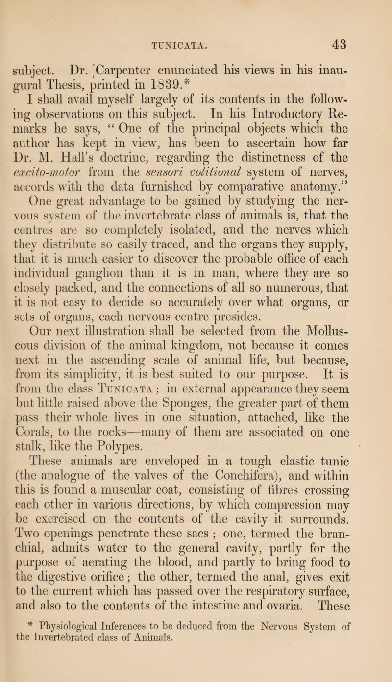 subject. Dr. Carpenter enunciated his views in his inau¬ gural Thesis, printed in 1839.* I shall avail myself largely of its contents in the follow¬ ing observations on this subject. In his Introductory Re¬ marks he says, “ One of the principal objects which the author has kept in view, has been to ascertain how far Dr. M. Hall’s doctrine, regarding the distinctness of the excito-motor from the sensori volitional system of nerves, accords with the data furnished by comparative anatomy.” One great advantage to be gained by studying the ner¬ vous system of the invertebrate class of animals is, that the centres are so completely isolated, and the nerves which they distribute so easily traced, and the organs they supply, that it is much easier to discover the probable office of each individual ganglion than it is in man, where they are so closely packed, and the connections of all so numerous, that it is not easy to decide so accurately over what organs, or sets of organs, each nervous centre presides. Our next illustration shall be selected from the Mollus¬ cous division of the animal kingdom, not because it comes next in the ascending scale of animal life, but because, from its simplicity, it is best suited to our purpose. It is from the class Tunicata ; in external appearance they seem but little raised above the Sponges, the greater part of them pass their whole lives in one situation, attached, like the Corals, to the rocks—many of them are associated on one stalk, like the Polypes. These animals are enveloped in a tough elastic tunic (the analogue of the valves of the Conchifera), and within this is found a muscular coat, consisting of fibres crossing each other in various directions, by which compression may be exercised on the contents of the cavity it surrounds. Two openings penetrate these sacs ; one, termed the bran¬ chial, admits water to the general cavity, partly for the purpose of aerating the blood, and partly to bring food to the digestive orifice; the other, termed the anal, gives exit to the current which has passed over the respiratory surface, and also to the contents of the intestine and ovaria. These * Physiological Inferences to be deduced from the Nervous System of the Invertebrated class of Animals.