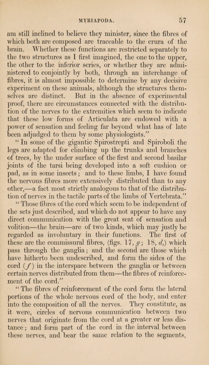 am still inclined to believe they minister, since the fibres of which both are composed are traceable to the crura of the brain. Whether these functions are restricted separately to the two structures as I first imagined, the one to the upper, the other to the inferior series, or whether they are admi¬ nistered to conjointly by both, through an interchange of fibres, it is almost impossible to determine by any decisive experiment on these animals, although the structures them¬ selves are distinct. But in the absence of experimental proof, there are circumstances connected with the distribu¬ tion of the nerves to the extremities which seem to indicate that these low forms of Articulata are endowed with a power of sensation and feeling far beyond what has of late been adjudged to them by some physiologists/’ “ In some of the gigantic Spirostrepti and Spiroboli the legs are adapted for climbing up the trunks and branches of trees, by the under surface of the first and second basilar joints of the tarsi being developed into a soft cushion or pad, as in some insects; and to these limbs, I have found the nervous fibres more extensively distributed than to any other,—a fact most strictly analogous to that of the distribu¬ tion of nerves in the tactile parts of the limbs of Vertebrata,” “ Those fibres of the cord which seem to be independent of the sets just described, and which do not appear to have any direct communication with the great seat of sensation and volition—the brain—are of two kinds, which may justly be regarded as involuntary in their functions. The first of these are the commissural fibres, (figs. 17, g \ 18, d,) which pass through the ganglia; and the second are those which have hitherto been undescribed, and form the sides of the cord (/) in the interspace between the ganglia or between certain nerves distributed from them—the fibres of reinforce¬ ment of the cord/’ “ The fibres of reinforcement of the cord form the lateral portions of the whole nervous cord of the body, and enter into the composition of all the nerves. They constitute, as it were, circles of nervous communication between two nerves that originate from the cord at a greater or less dis¬ tance ; and form part of the cord in the interval between these nerves, and bear the same relation to the segments,
