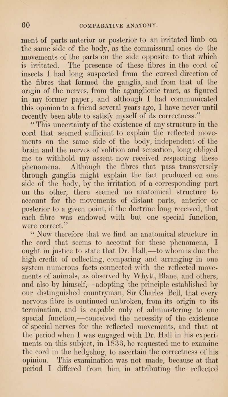 ment of parts anterior or posterior to an irritated limb on the same side of the body, as the commissural ones do the movements of the parts on the side opposite to that which is irritated. The presence of these fibres in the cord of insects I had long suspected from the curved direction of the fibres that formed the ganglia, and from that of the origin of the nerves, from the aganglionic tract, as figured in my former paper; and although I had communicated this opinion to a friend several years ago, I have never until recently been able to satisfy myself of its correctness/7 “ This uncertainty of the existence of any structure in the cord that seemed sufficient to explain the reflected move¬ ments on the same side of the body, independent of the brain and the nerves of volition and sensation, long obliged me to withhold my assent now received respecting these phenomena. Although the fibres that pass transversely through ganglia might explain the fact produced on one side of the body, by the irritation of a corresponding part on the other, there seemed no anatomical structure to account for the movements of distant parts, anterior or posterior to a given point, if the doctrine long received, that each fibre was endowed with but one special function, were correct.77 “Now therefore that we find an anatomical structure in the cord that seems to account for these phenomena, I ought in justice to state that Dr. Hall,—to whom is due the high credit of collecting, comparing and arranging in one system numerous facts connected with the reflected move¬ ments of animals, as observed by Whytt, Blane, and others, and also by himself,—adopting the principle established by our distinguished countryman, Sir Charles Bell, that every nervous fibre is continued unbroken, from its origin to its termination, and is capable only of administering to one special function,—conceived the necessity of the existence of special nerves for the reflected movements, and that at the period when I was engaged with Dr. Hall in his experi¬ ments on this subject, in 1833, he requested me to examine the cord in the hedgehog, to ascertain the correctness of his opinion. This examination was not made, because at that period I differed from him in attributing the reflected