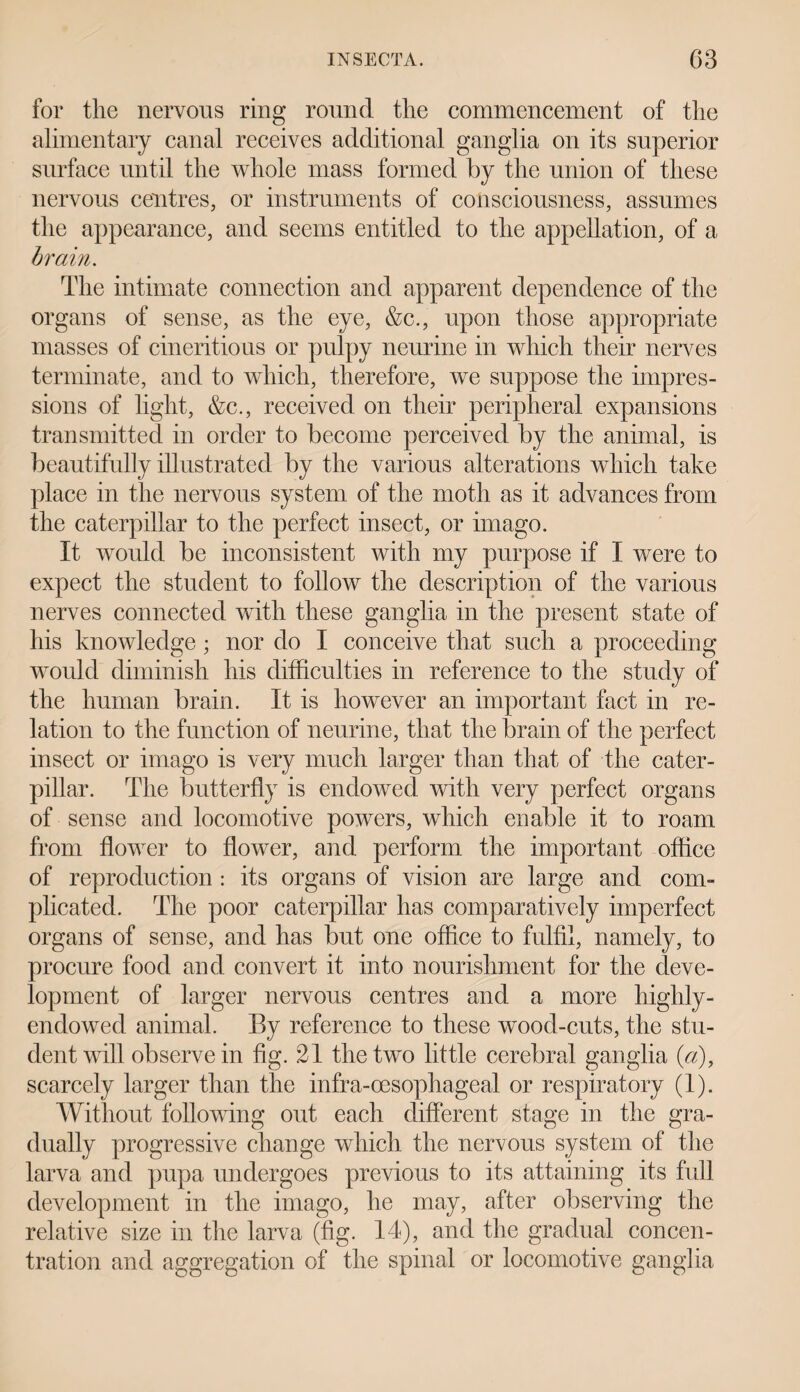 for the nervous ring round the commencement of the alimentary canal receives additional ganglia on its superior surface until the whole mass formed by the union of these nervous centres, or instruments of consciousness, assumes the appearance, and seems entitled to the appellation, of a brain. The intimate connection and apparent dependence of the organs of sense, as the eye, &c., upon those appropriate masses of cineritious or pulpy neurine in which their nerves terminate, and to which, therefore, we suppose the impres¬ sions of light, &c., received on their peripheral expansions transmitted in order to become perceived by the animal, is beautifully illustrated by the various alterations which take place in the nervous system of the moth as it advances from the caterpillar to the perfect insect, or imago. It would be inconsistent with my purpose if I were to expect the student to follow the description of the various nerves connected with these ganglia in the present state of his knowledge; nor do I conceive that such a proceeding would diminish his difficulties in reference to the study of the human brain. It is however an important fact in re¬ lation to the function of neurine, that the brain of the perfect insect or imago is very much larger than that of the cater¬ pillar. The butterfly is endowed with very perfect organs of sense and locomotive powers, which enable it to roam from flower to flower, and perform the important office of reproduction : its organs of vision are large and com- plicated. The poor caterpillar has comparatively imperfect organs of sense, and has but one office to fulfil, namely, to procure food and convert it into nourishment for the deve¬ lopment of larger nervous centres and a more highly- endowed animal. By reference to these wood-cuts, the stu¬ dent will observe in fig. 21 the two little cerebral ganglia (a), scarcely larger than the infra-oesophageal or respiratory (1). Without following out each different stage in the gra¬ dually progressive change which the nervous system of the larva and pupa undergoes previous to its attaining its full development in the imago, he may, after observing the relative size in the larva (fig. 14), and the gradual concen¬ tration and aggregation of the spinal or locomotive ganglia