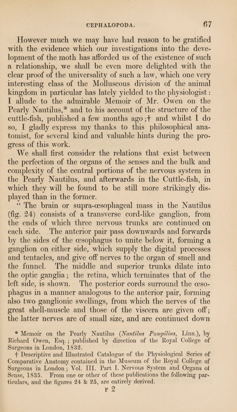 However much we may have had reason to be gratified with the evidence which our investigations into the deve¬ lopment of the moth has afforded us of the existence of such a relationship, we shall be even more delighted with the clear proof of the universality of such a law, which one very interesting class of the Molluscous division of the animal kingdom in particular has lately yielded to the physiologist: I allude to the admirable Memoir of Mr. Owen on the Pearly Nautilus,* and to his account of the structure of the cuttle-fish, published a few months agojf and whilst I do so, I gladly express my thanks to this philosophical ana¬ tomist, for several kind and valuable hints during the pro¬ gress of this work. We shall first consider the relations that exist between the perfection of the organs of the senses and the bulk and complexity of the central portions of the nervous system in the Pearly Nautilus, and afterwards in the Cuttle-fish, in which they will be found to be still more strikingly dis¬ played than in the former. “ The brain or supra-oesophageal mass in the Nautilus (fig. 24) consists of a transverse cord-like ganglion, from the ends of which three nervous trunks are continued on each side. The anterior pair pass downwards and forwards by the sides of the oesophagus to unite below it, forming a ganglion on either side, which supply the digital processes and tentacles, and give off nerves to the organ of smell and the funnel. The middle and superior trunks dilate into the optic ganglia; the retina, which terminates that of the left side, is shown. The posterior cords surround the oeso¬ phagus in a manner analogous to the anterior pair, forming also two ganglionic swellings, from which the nerves of the great shell-muscle and those of the viscera are given off; the latter nerves are of small size, and are continued down * Memoir on the Pearly Nautilus (Nautilus Pompilius, Linn.), by Richard Owen, Esq.; published by direction of the Royal College of Surgeons in London, 1832. f Descriptive and Illustrated Catalogue of the Physiological Series of Comparative Anatomy contained in the Museum of the Royal College of Surgeons in London; Yol. III. Part I. Nervous System and Organs of Sense, 1835. Erom one or other of these publications the following par¬ ticulars, and the figures 24 & 25, are entirely derived. F 2
