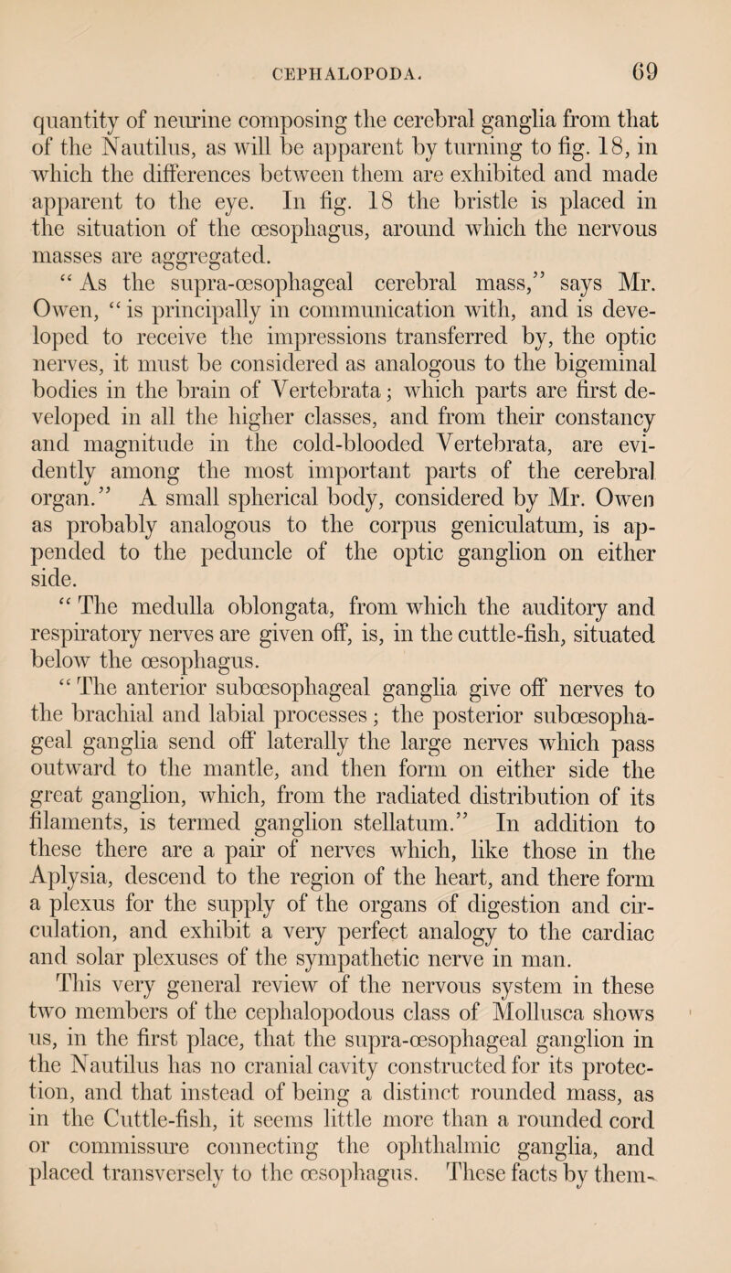 quantity of neurine composing the cerebral ganglia from that of the Nautilus, as will be apparent by turning to fig. 18, in which the differences between them are exhibited and made apparent to the eye. In fig. 18 the bristle is placed in the situation of the oesophagus, around which the nervous masses are aggregated. “ As the supra-cesophageal cerebral mass/5 says Mr. Owen, “ is principally in communication with, and is deve¬ loped to receive the impressions transferred by, the optic nerves, it must be considered as analogous to the bigeminal bodies in the brain of Vertebrata; which parts are first de¬ veloped in all the higher classes, and from their constancy and magnitude in the cold-blooded Vertebrata, are evi¬ dently among the most important parts of the cerebral organ/’ A small spherical body, considered by Mr. Owen as probably analogous to the corpus geniculatum, is ap¬ pended to the peduncle of the optic ganglion on either side. “ The medulla oblongata, from which the auditory and respiratory nerves are given off, is, in the cuttle-fish, situated below the oesophagus. “ The anterior subcesophageal ganglia give off nerves to the brachial and labial processes; the posterior suboesopha¬ geal ganglia send off laterally the large nerves which pass outward to the mantle, and then form on either side the great ganglion, which, from the radiated distribution of its filaments, is termed ganglion stellatum.” In addition to these there are a pair of nerves which, like those in the Aplysia, descend to the region of the heart, and there form a plexus for the supply of the organs of digestion and cir¬ culation, and exhibit a very perfect analogy to the cardiac and solar plexuses of the sympathetic nerve in man. This very general review of the nervous system in these two members of the cephalopodous class of Mollusca shows us, in the first place, that the supra-cesophageal ganglion in the Nautilus has no cranial cavity constructed for its protec¬ tion, and that instead of being a distinct rounded mass, as in the Cuttle-fish, it seems little more than a rounded cord or commissure connecting the ophthalmic ganglia, and placed transversely to the oesophagus. These facts by them-