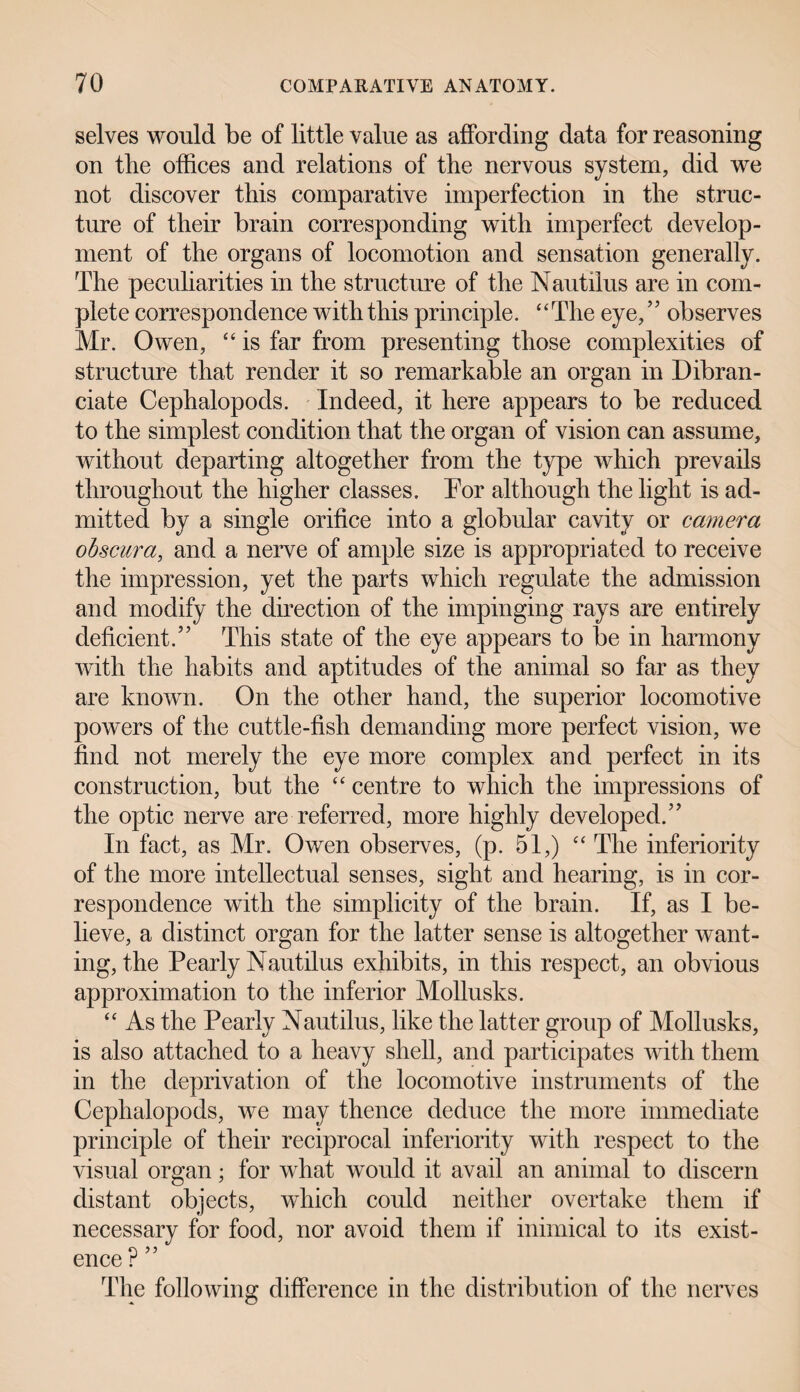 selves would be of little value as affording data for reasoning on the offices and relations of the nervous system, did we not discover this comparative imperfection in the struc¬ ture of their brain corresponding with imperfect develop¬ ment of the organs of locomotion and sensation generally. The peculiarities in the structure of the Nautilus are in com¬ plete correspondence with this principle. ‘ ‘ The eye, ’5 observes Mr. Owen, “ is far from presenting those complexities of structure that render it so remarkable an organ in Dibran - ciate Cephalopods. Indeed, it here appears to be reduced to the simplest condition that the organ of vision can assume, without departing altogether from the type which prevails throughout the higher classes. Tor although the light is ad¬ mitted by a single orifice into a globular cavity or camera obscura, and a nerve of ample size is appropriated to receive the impression, yet the parts which regulate the admission and modify the direction of the impinging rays are entirely deficient/’ This state of the eye appears to be in harmony with the habits and aptitudes of the animal so far as they are known. On the other hand, the superior locomotive powers of the cuttle-fish demanding more perfect vision, we find not merely the eye more complex and perfect in its construction, but the “ centre to which the impressions of the optic nerve are referred, more highly developed.” In fact, as Mr. Owen observes, (p. 51,) “ The inferiority of the more intellectual senses, sight and hearing, is in cor¬ respondence with the simplicity of the brain. If, as I be¬ lieve, a distinct organ for the latter sense is altogether want¬ ing, the Pearly Nautilus exhibits, in this respect, an obvious approximation to the inferior Mollusks. “ As the Pearly Nautilus, like the latter group of Mollusks, is also attached to a heavy shell, and participates with them in the deprivation of the locomotive instruments of the Cephalopods, we may thence deduce the more immediate principle of their reciprocal inferiority with respect to the visual organ; for what would it avail an animal to discern distant objects, which could neither overtake them if necessary for food, nor avoid them if inimical to its exist- ence r The following difference in the distribution of the nerves