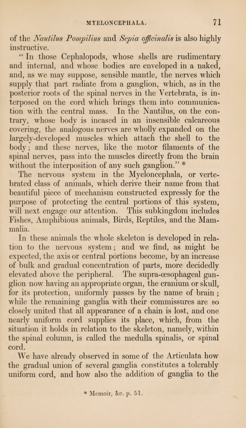 of the Nautilus Pompilius and Sepia officinalis is also highly instructive. “ In those Cephalopods, whose shells are rudimentary and internal, and whose bodies are enveloped in a naked, and, as we may suppose, sensible mantle, the nerves which supply that part radiate from a ganglion, which, as in the posterior roots of the spinal nerves in the Vertebrata, is in¬ terposed on the cord which brings them into communica¬ tion with the central mass. In the Nautilus, on the con¬ trary, whose body is incased in an insensible calcareous covering, the analogous nerves are wholly expanded on the largely-developed muscles which attach the shell to the body; and these nerves, like the motor filaments of the spinal nerves, pass into the muscles directly from the brain without the interposition of any such ganglion.5' * The nervous system in the Myeloncephala, or verte- brated class of animals, which derive their name from that beautiful piece of mechanism constructed expressly for the purpose of protecting the central portions of this system, will next engage our attention. This subkingdom includes Fishes, Amphibious animals, Birds, Reptiles, and the Mam¬ malia. In these animals the whole skeleton is developed in rela¬ tion to the nervous system; and we find, as might be expected, the axis or central portions become, by an increase of bulk and gradual concentration of parts, more decidedly elevated above the peripheral. The supra-cesophageal gan¬ glion now having an appropriate organ, the cranium or skull, for its protection, uniformly passes by the name of brain ; while the remaining ganglia with their commissures are so closely united that all appearance of a chain is lost, and one nearly uniform cord supplies its place, which, from the situation it holds in relation to the skeleton, namely, within the spinal column, is called the medulla spinalis, or spinal cord. We have already observed in some of the Articulata how the gradual union of several ganglia constitutes a tolerably uniform cord, and how also the addition of ganglia to the * Memoir, kc. p. 51.