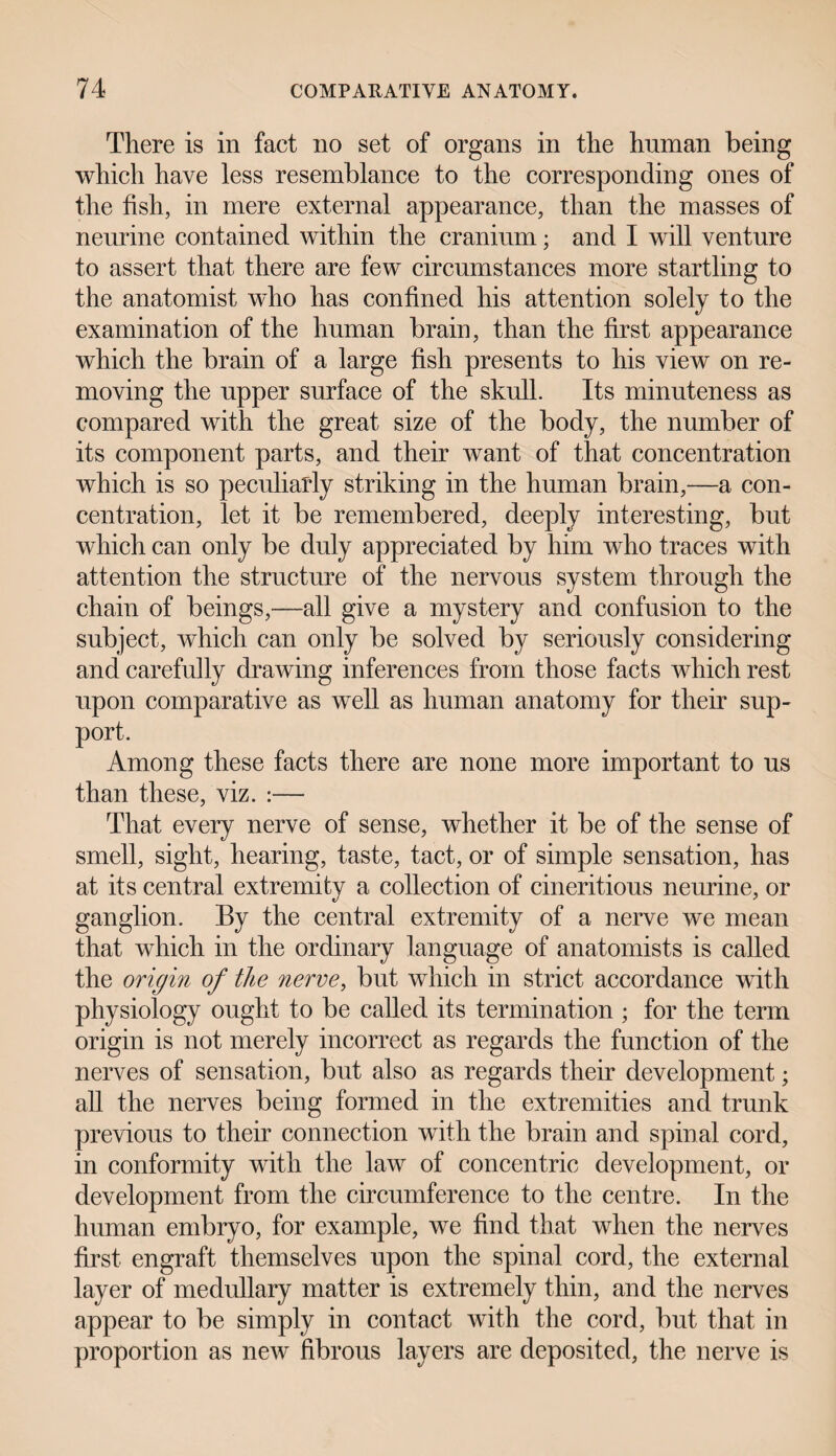 There is in fact no set of organs in the human being which have less resemblance to the corresponding ones of the fish, in mere external appearance, than the masses of neurine contained within the cranium; and I will venture to assert that there are few circumstances more startling to the anatomist who has confined his attention solely to the examination of the human brain, than the first appearance which the brain of a large fish presents to his view on re¬ moving the upper surface of the skull. Its minuteness as compared with the great size of the body, the number of its component parts, and their want of that concentration which is so peculiarly striking in the human brain,—a con¬ centration, let it be remembered, deeply interesting, but which can only be duly appreciated by him who traces with attention the structure of the nervous system through the chain of beings,—all give a mystery and confusion to the subject, which can only be solved by seriously considering and carefully drawing inferences from those facts which rest upon comparative as well as human anatomy for their sup¬ port. Among these facts there are none more important to us than these, viz. :— That every nerve of sense, whether it be of the sense of smell, sight, hearing, taste, tact, or of simple sensation, has at its central extremity a collection of cineritious neurine, or ganglion. By the central extremity of a nerve we mean that which in the ordinary language of anatomists is called the origin of the nerve, but which in strict accordance with physiology ought to be called its termination ; for the term origin is not merely incorrect as regards the function of the nerves of sensation, but also as regards their development; all the nerves being formed in the extremities and trunk previous to their connection with the brain and spinal cord, in conformity with the law of concentric development, or development from the circumference to the centre. In the human embryo, for example, we find that when the nerves first engraft themselves upon the spinal cord, the external layer of medullary matter is extremely thin, and the nerves appear to be simply in contact with the cord, but that in proportion as new fibrous layers are deposited, the nerve is