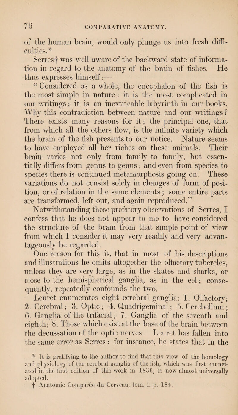 of the human brain, would only plunge us into fresh diffi¬ culties.* Serres f was well aware of the backward state of informa¬ tion in regard to the anatomy of the brain of fishes, He thus expresses himself:— “ Considered as a whole, the encephalon of the fish is the most simple in nature : it is the most complicated in our writings; it is an inextricable labyrinth in our books. Why this contradiction between nature and our writings ? There exists many reasons for it; the principal one, that from which all the others flow, is the infinite variety which the brain of the fish presents to our notice. Nature seems to have employed all her riches on these animals. Their brain varies not only from family to family, but essen¬ tially differs from genus to genus ; and even from species to species there is continued metamorphosis going on. These variations do not consist solely in changes of form of posi¬ tion, or of relation in the same elements; some entire parts are transformed, left out, and again reproduced.” Notwithstanding these prefatory observations of Serres, I confess that he does not appear to me to have considered the structure of the brain from that simple point of view from which I consider it may very readily and very advan¬ tageously be regarded. One reason for this is, that in most of his descriptions and illustrations he omits altogether the olfactory tubercles, unless they are very large, as in the skates and sharks, or close to the hemispherical ganglia, as in the eel; conse¬ quently, repeatedly confounds the two. Leuret enumerates eight cerebral ganglia: 1. Olfactory; 2. Cerebral; 3. Optic; 4. Quadrigeminal; 5. Cerebellum; 6. Ganglia of the trifacial; 7. Ganglia of the seventh and eighth; 8. Those which exist at the base of the brain between the decussation of the optic nerves. Leuret has fallen into the same error as Serres : for instance, he states that in the * It is gratifying to the author to find that this view of the homology and physiology of the cerebral ganglia of the fish, which was first enunci¬ ated in the first edition of this work in 1836, is now almost universally adopted. f Anatomie Comparee du Cerveau, tom. i. p. 184.