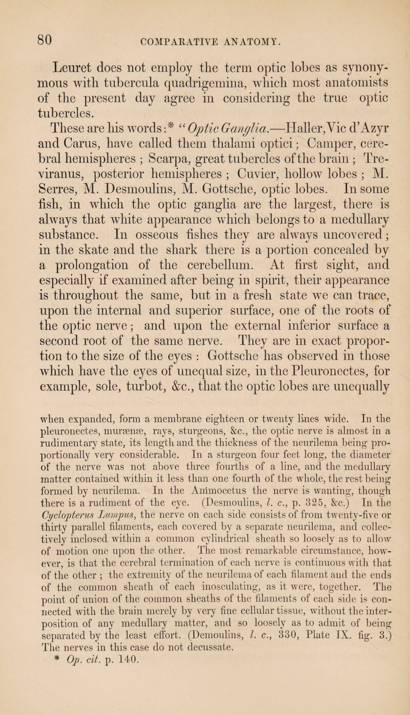 Leuret does not employ the term optic lobes as synony¬ mous with tubercula quadrigenuna, which most anatomists of the present day agree in considering the true optic tubercles. These are his words :* “ Optic Ganglia.—Haller,Vie d’Azyr and Cams, have called them thalami optici; Camper, cere¬ bral hemispheres ; Scarpa, great tubercles of the brain ; Tre- viranus, posterior hemispheres ; Cuvier, hollow lobes ; M. Serres, M. Desmoulins, M. Gottsche, optic lobes. In some fish, in which the optic ganglia are the largest, there is always that white appearance which belongs to a medullary substance. In osseous fishes they are always uncovered; in the skate and the shark there is a portion concealed by a prolongation of the cerebellum. At first sight, and especially if examined after being in spirit, their appearance is throughout the same, but in a fresh state we can trace, upon the internal and superior surface, one of the roots of the optic nerve; and upon the external inferior surface a second root of the same nerve. They are in exact propor¬ tion to the size of the eyes : Gottsche has observed in those which have the eyes of unequal size, in the Pleuronectes, for example, sole, turbot, &c., that the optic lobes are unequally when expanded, form a membrane eighteen or twenty lines wide. In the pleuronectes, ninrsente, rays, sturgeons, &c., the optic nerve is almost in a rudimentary state, its length and the thickness of the neurilema being pro¬ portionally very considerable. In a sturgeon four feet long, the diameter of the nerve was not above three fourths of a line, and the medullary matter contained within it less than one fourth of the whole, the rest being formed by neurilema. In the Ammocetus the nerve is wanting, though there is a rudiment of the eye. (Desmoulins, l. c., p. 325, &c.) In the Cyclopterus Jjumpus, the nerve on each side consists of from twenty-five or thirty parallel filaments, each covered by a separate neurilema, and collec¬ tively inclosed within a common cylindrical sheath so loosely as to allow of motion one upon the other. The most remarkable circumstance, how¬ ever, is that the cerebral termination of each nerve is continuous with that of the other ; the extremity of the neurilema of each filament and the ends of the common sheath of each inosculating, as it were, together. The point of union of the common sheaths of the filaments of each side is con¬ nected with the brain merely by vrery fine cellular tissue, without the inter¬ position of any medullary matter, and so loosely as to admit of being separated by the least effort. (Demoulins, l. c., 830, Plate IX. fig. 3.) The nerves in this case do not decussate. * Op. cit. p. 140.