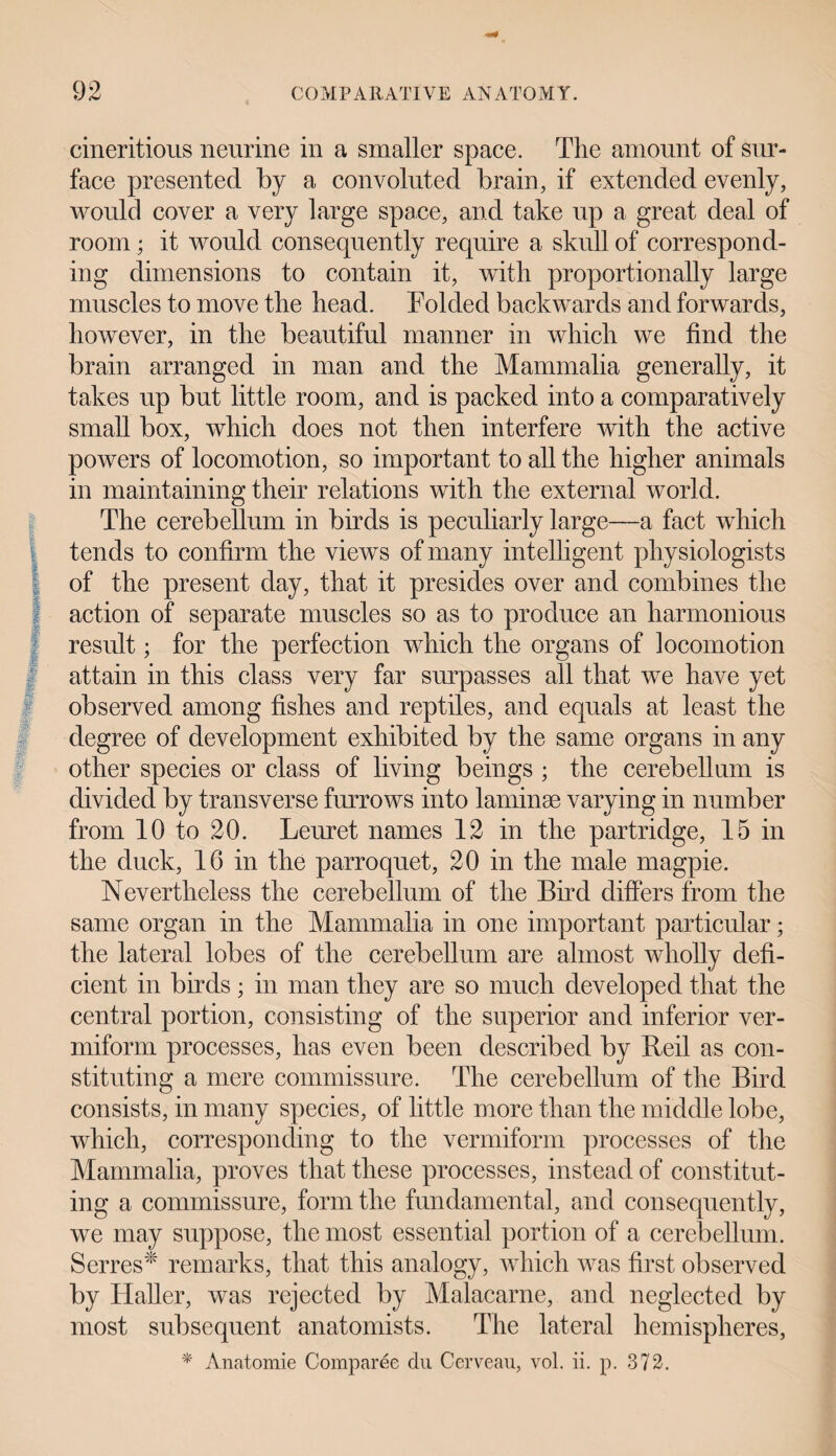 cineritious neurine in a smaller space. The amount of sur¬ face presented by a convoluted brain, if extended evenly, would cover a very large space, and take up a great deal of room • it would consequently require a skull of correspond¬ ing dimensions to contain it, with proportionally large muscles to move the head. Folded backwards and forwards, however, in the beautiful manner in which we find the brain arranged in man and the Mammalia generally, it takes up but little room, and is packed into a comparatively small box, which does not then interfere with the active powers of locomotion, so important to all the higher animals in maintaining their relations with the external world. The cerebellum in birds is peculiarly large—a fact which tends to confirm the views of many intelligent physiologists of the present day, that it presides over and combines the action of separate muscles so as to produce an harmonious result; for the perfection which the organs of locomotion attain in this class very far surpasses all that we have yet observed among fishes and reptiles, and equals at least the degree of development exhibited by the same organs in any other species or class of living beings ; the cerebellum is divided by transverse furrows into laminae varying in number from 10 to 20. Leuret names 12 in the partridge, 15 in the duck, 16 in the parroquet, 20 in the male magpie. Nevertheless the cerebellum of the Bud differs from the same organ in the Mammalia in one important particular; the lateral lobes of the cerebellum are almost wholly defi¬ cient in birds; in man they are so much developed that the central portion, consisting of the superior and inferior ver¬ miform processes, has even been described by Reil as con¬ stituting a mere commissure. The cerebellum of the Bird consists, in many species, of little more than the middle lobe, which, corresponding to the vermiform processes of the Mammalia, proves that these processes, instead of constitut¬ ing a commissure, form the fundamental, and consequently, we may suppose, the most essential portion of a cerebellum. Serres* remarks, that this analogy, which was first observed by Haller, was rejected by Malacarne, and neglected by most subsequent anatomists. The lateral hemispheres, * Anatomic Comparee du Cerveau, vol. ii. p. 372.