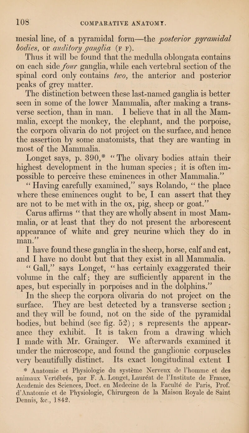 mesial line, of a pyramidal form—tlie posterior pyramidal bodies, or auditory ganglia (f f). Thus it will be found that the medulla oblongata contains on each side four ganglia, while each vertebral section of the spinal cord only contains two, the anterior and posterior peaks of grey matter. The distinction between these last-named ganglia is better seen in some of the lower Mammalia, after making a trans¬ verse section, than in man. I believe that in all the Mam¬ malia, except the monkey, the elephant, and the porpoise, the corpora olivaria do not project on the surface, and hence the assertion by some anatomists, that they are wanting in most of the Mammalia. Longet says, p. 390,* “The olivary bodies attain their highest development in the human species; it is often im¬ possible to perceive these eminences in other Mammalia.’’ “ Having carefully examined,” says Rolando, “ the place where these eminences ought to be, I can assert that they are not to be met with in the ox, pig, sheep or goat.” Cams affirms “ that they are wholly absent in most Mam¬ malia, or at least that they do not present the arborescent appearance of white and grey neurine which they do in man.” I have found these ganglia in the sheep, horse, calf and cat, and I have no doubt but that they exist in all Mammalia. “ Gall,” says Longet, “ has certainly exaggerated their volume in the calf; they are sufficiently apparent in the apes, but especially in porpoises and in the dolphins.” In the sheep the corpora olivaria do not project on the surface. They are best detected by a transverse section ; and they will be found, not on the side of the pyramidal bodies, but behind (see fig. 52); s represents the appear¬ ance they exhibit. It is taken from a drawing which I made with Mr. Grainger. We afterwards examined it under the microscope, and found the ganglionic corpuscles very beautifully distinct. Its exact longitudinal extent I * Anatomie et Physiologie du systeme Nerveux de l’homnie et des animaux Yertebres, par F. A. Longet, Laureat de l’lnstitute de France, Academic des Sciences, Doct. en Medecine de la Facnlte de Paris, Prof, d’Anatomie et de Physiologie, Chirurgeon de la Maison Koyale de Saint Dennis, &c., 1842.