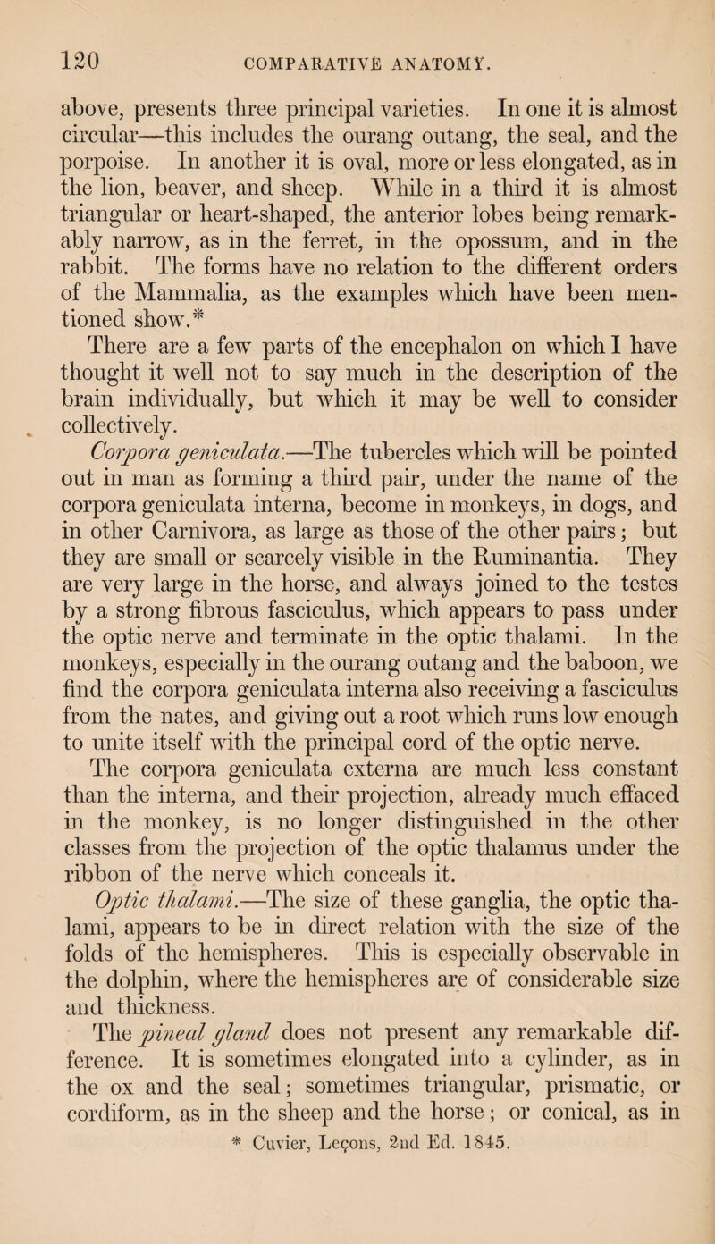 above, presents three principal varieties. In one it is almost circular—this includes the ourang outang, the seal, and the porpoise. In another it is oval, more or less elongated, as in the lion, beaver, and sheep. While in a third it is almost triangular or heart-shaped, the anterior lobes being remark¬ ably narrow, as in the ferret, in the opossum, and in the rabbit. The forms have no relation to the different orders of the Mammalia, as the examples which have been men¬ tioned show.* There are a few parts of the encephalon on which I have thought it well not to say much in the description of the brain individually, but which it may be well to consider collectively. Corpora geniculata.—The tubercles which will be pointed out in man as forming a third pair, under the name of the corpora geniculata interna, become in monkeys, in dogs, and in other Carnivora, as large as those of the other pairs; but they are small or scarcely visible in the Ruminantia. They are very large in the horse, and always joined to the testes by a strong fibrous fasciculus, which appears to pass under the optic nerve and terminate in the optic thalami. In the monkeys, especially in the ourang outang and the baboon, we find the corpora geniculata interna also receiving a fasciculus from the nates, and giving out a root which runs low enough to unite itself with the principal cord of the optic nerve. The corpora geniculata externa are much less constant than the interna, and their projection, already much effaced in the monkey, is no longer distinguished in the other classes from the projection of the optic thalamus under the ribbon of the nerve which conceals it. Optic thalami.—The size of these ganglia, the optic tha¬ lami, appears to be in direct relation with the size of the folds of the hemispheres. This is especially observable in the dolphin, where the hemispheres are of considerable size and thickness. The pineal gland does not present any remarkable dif¬ ference. It is sometimes elongated into a cylinder, as in the ox and the seal; sometimes triangular, prismatic, or cor diform, as in the sheep and the horse; or conical, as in * Cuvier, Lemons, 2nd Ed. 1845.