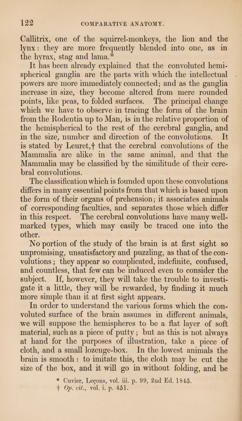 Callitrix, one of the squirrel-monkeys, the lion and the lynx: they are more frequently blended into one, as in the hyrax, stag and lama.* It lias been already explained that the convoluted hemi¬ spherical ganglia are the parts with which the intellectual powers are more immediately connected; and as the ganglia increase in size, they become altered from mere rounded points, like peas, to folded surfaces. The principal change which we have to observe in tracing the form of the brain from the Rodentia up to Man, is in the relative proportion of the hemispherical to the rest of the cerebral ganglia, and in the size, number and direction of the convolutions. It is stated by Leuret,f that the cerebral convolutions of the Mammalia are alike in the same animal, and that the Mammalia may be classified by the similitude of their cere¬ bral convolutions. The classification which is founded upon these convolutions differs in many essential points from that which is based upon the form of their organs of prehension; it associates animals of corresponding faculties, and separates those which differ in this respect. The cerebral convolutions have many well- marked types, which may easily be traced one into the other. No portion of the study of the brain is at first sight so unpromising, unsatisfactory and puzzling, as that of the con¬ volutions ; they appear so complicated, indefinite, confused, and countless, that few can be induced even to consider the subject. If, however, they will take the trouble to investi¬ gate it a little, they will be rewarded, by finding it much more simple than it at first sight appears. In order to understand the various forms which the con¬ voluted surface of the brain assumes in different animals, we will suppose the hemispheres to be a flat layer of soft material, such as a piece of putty; but as this is not always at hand for the purposes of illustration, take a piece of cloth, and a small lozenge-box. In the lowest animals the brain is smooth : to imitate this, the cloth may be cut the size of the box, and it will go in without folding, and be * Cuvier, Lemons, vol. iii. p. 99, 2nd Ed. 1845. f Op. cit., vol. i. p. 451.
