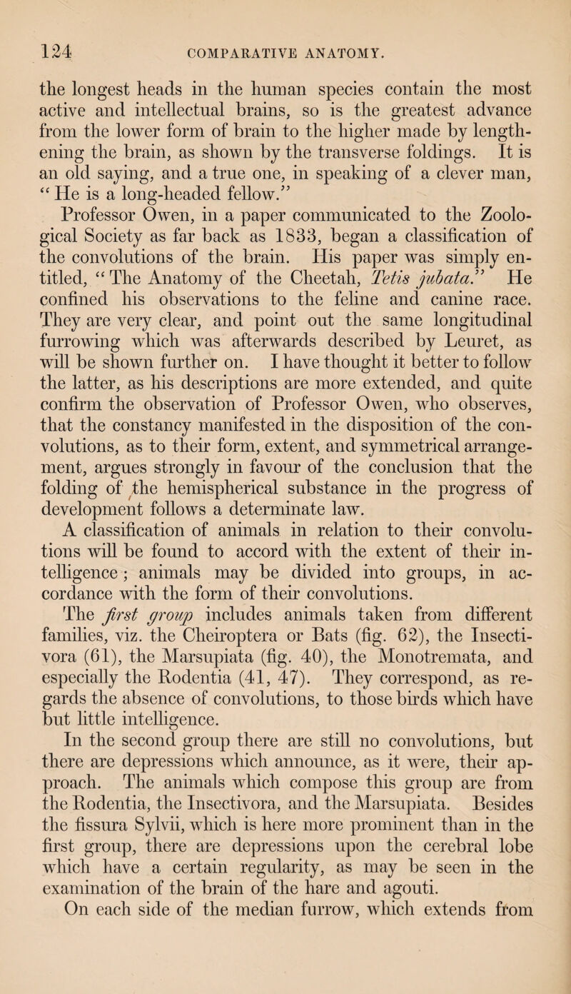 the longest heads in the human species contain the most active and intellectual brains, so is the greatest advance from the lower form of brain to the higher made by length¬ ening the brain, as shown by the transverse foldings. It is an old saying, and a true one, in speaking of a clever man, “ He is a long-headed fellow. ” Professor Owen, in a paper communicated to the Zoolo¬ gical Society as far back as 1833, began a classification of the convolutions of the brain. His paper was simply en¬ titled, “ The Anatomy of the Cheetah, Tetis yubata” He confined his observations to the feline and canine race. They are very clear, and point out the same longitudinal furrowing which was afterwards described by Leuret, as will be shown further on. I have thought it better to follow the latter, as his descriptions are more extended, and quite confirm the observation of Professor Owen, who observes, that the constancy manifested in the disposition of the con¬ volutions, as to their form, extent, and symmetrical arrange¬ ment, argues strongly in favour of the conclusion that the folding of the hemispherical substance in the progress of development follows a determinate law. A classification of animals in relation to their convolu¬ tions will be found to accord with the extent of their in¬ telligence ; animals may be divided into groups, in ac¬ cordance with the form of their convolutions. The first grouyp includes animals taken from different families, viz. the Cheiroptera or Bats (fig. 62), the Insecti- vora (61), the Marsupiata (fig. 40), the Monotremata, and especially the Bodentia (41, 47). They correspond, as re¬ gards the absence of convolutions, to those birds which have but little intelligence. In the second group there are still no convolutions, but there are depressions which announce, as it were, their ap¬ proach. The animals which compose this group are from the Bodentia, the Insectivora, and the Marsupiata. Besides the fissura Sylvii, which is here more prominent than in the first group, there are depressions upon the cerebral lobe which have a certain regularity, as may be seen in the examination of the brain of the hare and agouti. On each side of the median furrow, which extends from