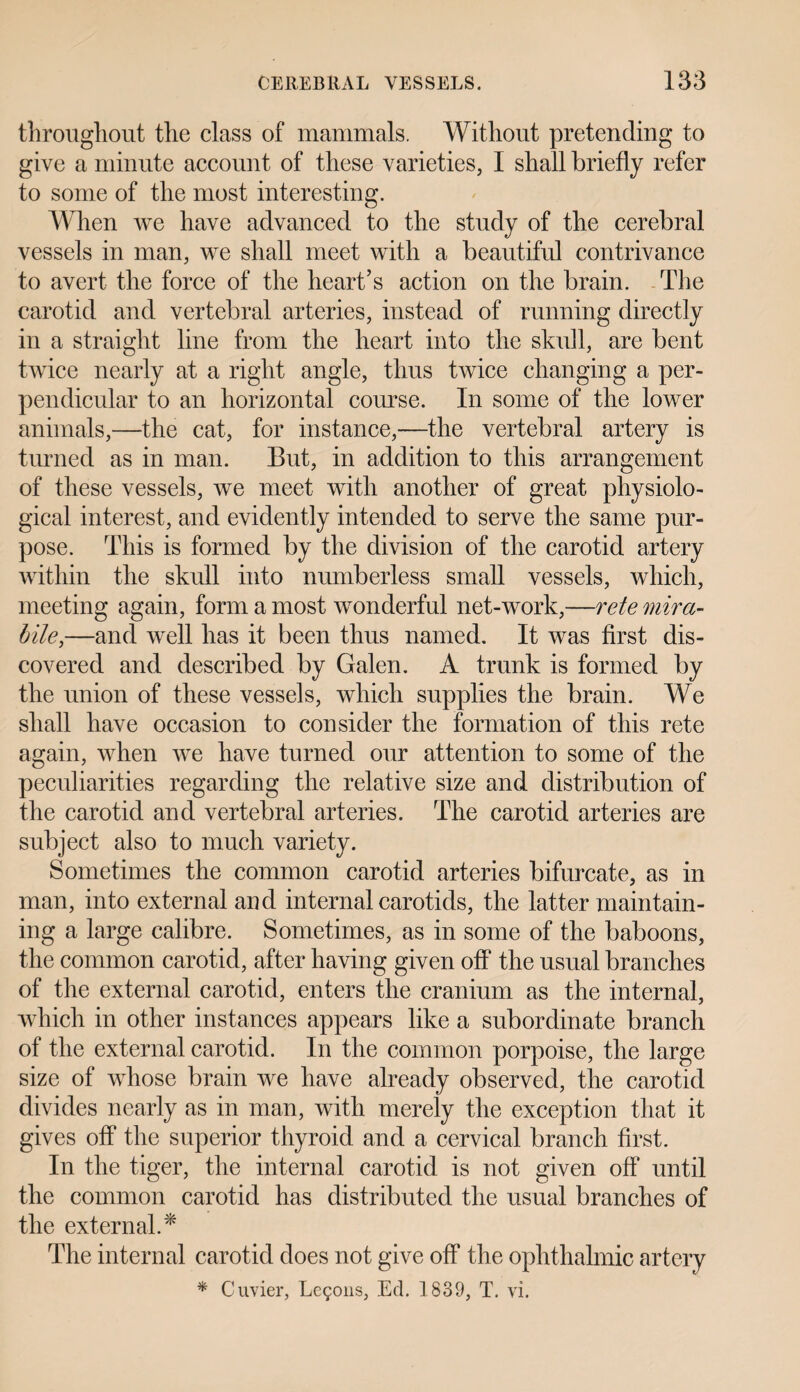 throughout the class of mammals. Without pretending to give a minute account of these varieties, I shall briefly refer to some of the most interesting. When we have advanced to the study of the cerebral vessels in man, we shall meet with a beautiful contrivance to avert the force of the heart’s action on the brain. The carotid and vertebral arteries, instead of running directly in a straight line from the heart into the skull, are bent twice nearly at a right angle, thus twice changing a per¬ pendicular to an horizontal course. In some of the lower animals,—the cat, for instance,—the vertebral artery is turned as in man. But, in addition to this arrangement of these vessels, we meet with another of great physiolo¬ gical interest, and evidently intended to serve the same pur¬ pose. This is formed by the division of the carotid artery within the skull into numberless small vessels, which, meeting again, form a most wonderful net-work,—rete mira- bile,—and well has it been thus named. It was first dis¬ covered and described by Galen. A trunk is formed by the union of these vessels, which supplies the brain. We shall have occasion to consider the formation of this rete again, when we have turned our attention to some of the peculiarities regarding the relative size and distribution of the carotid and vertebral arteries. The carotid arteries are subject also to much variety. Sometimes the common carotid arteries bifurcate, as in man, into external and internal carotids, the latter maintain¬ ing a large calibre. Sometimes, as in some of the baboons, the common carotid, after having given off the usual branches of the external carotid, enters the cranium as the internal, which in other instances appears like a subordinate branch of the external carotid. In the common porpoise, the large size of whose brain we have already observed, the carotid divides nearly as in man, with merely the exception that it gives off the superior thyroid and a cervical branch first. In the tiger, the internal carotid is not given off until the common carotid has distributed the usual branches of the external.* The internal carotid does not give off the ophthalmic artery * Cuvier, Lemons, Ed. 1 839, T. vi.