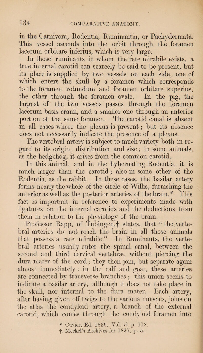 in the Carnivora, Rodentia, Ruminantia, or Pachydermata. This vessel ascends into the orbit through the foramen lacerum orbit are inferius, which is very large. In those ruminants in whom the rete mirabile exists, a true internal carotid can scarcely be said to be present, but its place is supplied by two vessels on each side, one of which enters the skull by a foramen which corresponds to the foramen rotundum and foramen orbitare superius, the other through the foramen ovale. In the pig, the largest of the two vessels passes through the foramen lacerum basis cranii, and a smaller one through an anterior portion of the same foramen. The carotid canal is absent in all cases where the plexus is present; but its absence does not necessarily indicate the presence of a plexus. The vertebral artery is subject to much variety both in re¬ gard to its origin, distribution and size; in some animals, as the hedgehog, it arises from the common carotid. In this animal, and in the hybernating Rodentia, it is much larger than the carotid ; also in some other of the Rodentia, as the rabbit. In these cases, the basilar artery forms nearly the whole of the circle of Willis, furnishing the anterior as well as the posterior arteries of the brain.* This fact is important in reference to experiments made with ligatures on the internal carotids and the deductions from them in relation to the physiology of the brain. Professor Rapp, of Tubingen,f states, that “ the verte¬ bral arteries do not reach the brain in all those animals that possess a rete mirabile.” In Ruminants, the verte¬ bral arteries usually enter the spinal canal, between the second and third cervical vertebrae, without piercing the dura mater of the cord; they then join, but separate again almost immediately : in the calf and goat, these arteries are connected by transverse branches ; this union seems to indicate a basilar artery, although it does not take place in the skull, nor internal to the dura mater. Each artery, after having given off twigs to the various muscles, joins on the atlas the condyloid artery, a branch of the external carotid, which comes through the condyloid foramen into * Cuvier, Ed. 1839. Yol. vi. p. 118. f Meckel’s Archives for 1827, p. 5.
