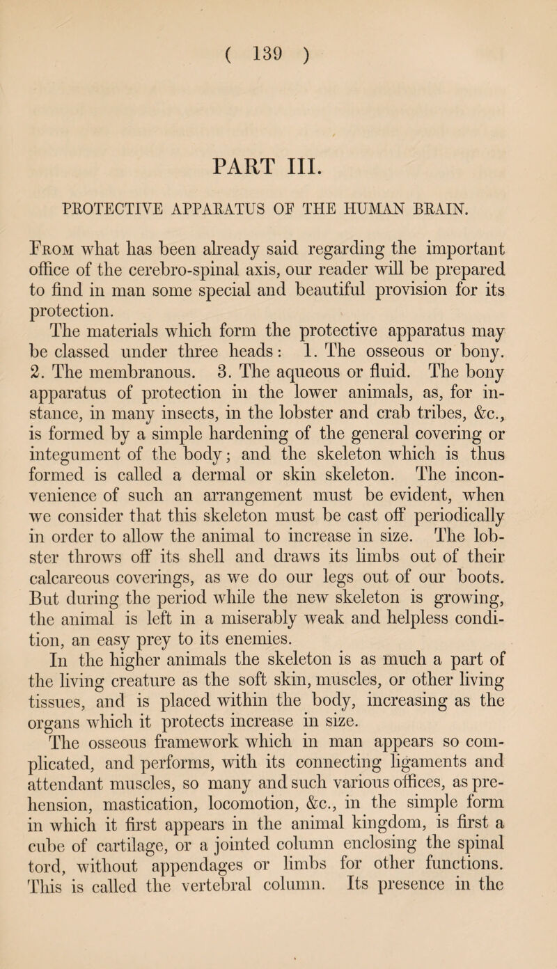 PART III. PROTECTIVE APPARATUS OE THE HUMAN BRAIN. Prom what has been already said regarding the important office of the cerebro-spinal axis, our reader will be prepared to find in man some special and beautiful provision for its protection. The materials which form the protective apparatus may be classed under three heads: 1. The osseous or bony. 2. The membranous. 3. The aqueous or fluid. The bony apparatus of protection in the lower animals, as, for in¬ stance, in many insects, in the lobster and crab tribes, &c., is formed by a simple hardening of the general covering or integument of the body; and the skeleton which is thus formed is called a dermal or skin skeleton. The incon¬ venience of such an arrangement must be evident, when we consider that this skeleton must be cast off* periodically in order to allow the animal to increase in size. The lob¬ ster throws off its shell and draws its limbs out of their calcareous coverings, as we do our legs out of our boots. But during the period while the new skeleton is growing, the animal is left in a miserably weak and helpless condi¬ tion, an easy prey to its enemies. In the higher animals the skeleton is as much a part of the living creature as the soft skin, muscles, or other living tissues, and is placed within the body, increasing as the organs which it protects increase in size. The osseous framework which in man appears so com¬ plicated, and performs, with its connecting ligaments and attendant muscles, so many and such various offices, as pre¬ hension, mastication, locomotion, &c., in the simple form in which it first appears in the animal kingdom, is first a cube of cartilage, or a jointed column enclosing the spinal tord, without appendages or limbs for other functions. This is called the vertebral column. Its presence in the