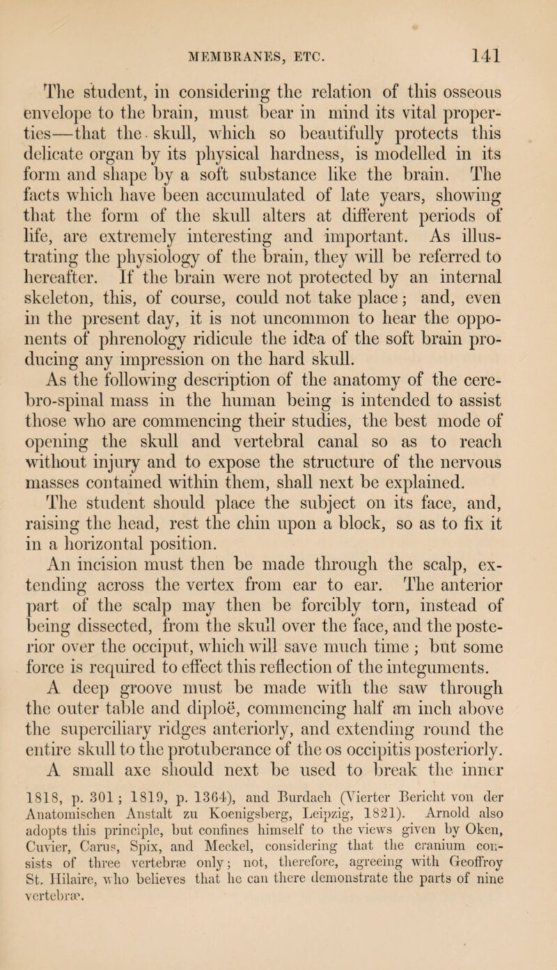 The student, in considering the relation of this osseous envelope to the brain, must bear in mind its vital proper¬ ties—that the • skull, which so beautifully protects this delicate organ by its physical hardness, is modelled in its form and shape by a soft substance like the brain. The facts which have been accumulated of late years, showing that the form of the skull alters at different periods of life, are extremely interesting and important. As illus¬ trating the physiology of the brain, they will be referred to hereafter. If the brain were not protected by an internal skeleton, this, of course, could not take place; and, even in the present day, it is not uncommon to hear the oppo¬ nents of phrenology ridicule the idfca of the soft brain pro¬ ducing any impression on the hard skull. As the following description of the anatomy of the cere- bro-spinal mass in the human being is intended to assist those who are commencing their studies, the best mode of opening the skull and vertebral canal so as to reach without injury and to expose the structure of the nervous masses contained within them, shall next be explained. The student should place the subject on its face, and, raising the head, rest the chin upon a block, so as to fix it in a horizontal position. An incision must then be made through the scalp, ex¬ tending across the vertex from ear to ear. The anterior part of the scalp may then be forcibly torn, instead of being dissected, from the skull over the face, and the poste¬ rior over the occiput, which will save much time ; but some force is required to effect this reflection of the integuments. A deep groove must be made with the saw through the outer table and diploe, commencing half an inch above the superciliary ridges anteriorly, and extending round the entire skull to the protuberance of the os occipitis posteriorly. A small axe should next be used to break the inner 1818, p. 301; 1819, p. 1364), and Burdach (Vierter Bericht von der Anatomischen Anstalt zu Koenigsberg, Leipzig, 1821). Arnold also adopts this principle, but confines himself to the views given by Oken, Cuvier, Cams, Spix, and Meckel, considering that the cranium con¬ sists of three vertebrae only; not, therefore, agreeing with Geoffroy St. Hilaire, who believes that lie can there demonstrate the parts of nine vertebrae.