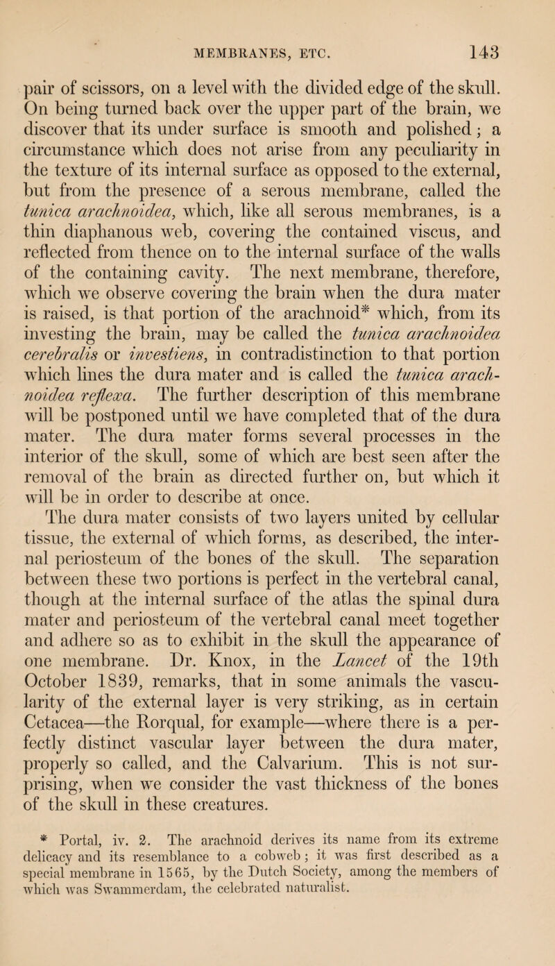 pair of scissors, on a level with the divided edge of the sknll. On being turned back over the upper part of the brain, we discover that its under surface is smooth and polished; a circumstance which does not arise from any peculiarity in the texture of its internal surface as opposed to the external, but from the presence of a serous membrane, called the tunica arachnoidea, which, like all serous membranes, is a thin diaphanous web, covering the contained viscus, and reflected from thence on to the internal surface of the walls of the containing cavity. The next membrane, therefore, which we observe covering the brain when the dura mater is raised, is that portion of the arachnoid* which, from its investing the brain, may be called the tunica arachnoidea cerebralis or investiens, in contradistinction to that portion which lines the dura mater and is called the tunica arach¬ noidea reflex a. The further description of this membrane will be postponed until we have completed that of the dura mater. The dura mater forms several processes in the interior of the skull, some of which are best seen after the removal of the brain as directed further on, but which it will be in order to describe at once. The dura mater consists of two layers united by cellular tissue, the external of which forms, as described, the inter¬ nal periosteum of the bones of the skull. The separation between these two portions is perfect in the vertebral canal, though at the internal surface of the atlas the spinal dura mater and periosteum of the vertebral canal meet together and adhere so as to exhibit in the skull the appearance of one membrane. Dr. Knox, in the Lancet of the 19th October 1839, remarks, that in some animals the vascu¬ larity of the external layer is very striking, as in certain Cetacea—the Rorqual, for example—where there is a per¬ fectly distinct vascular layer between the dura mater, properly so called, and the Calvarium. This is not sur¬ prising, when we consider the vast thickness of the bones of the skull in these creatures. * Portal, iv. 2. The arachnoid derives its name from its extreme delicacy and its resemblance to a cobweb ; it was first described as a special'membrane in 1565, by the Dutch Society, among the members of which was Swammerdam, the celebrated naturalist.