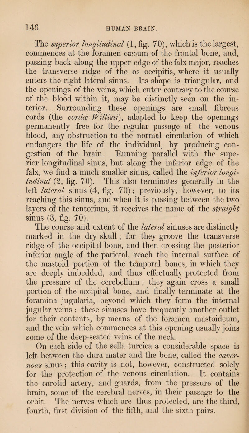 The superior longitudinal (1, fig. 70), which is the largest, commences at the foramen caecum of the frontal bone, and, passing back along the upper edge of the falx major, reaches the transverse ridge of the os occipitis, where it usually enters the right lateral sinus. Its shape is triangular, and the openings of the veins, which enter contrary to the course of the blood within it, may be distinctly seen on the in¬ terior. Surrounding these openings are small fibrous cords (the cor dee Willisii), adapted to keep the openings permanently free for the regular passage of the venous blood, any obstruction to the normal circulation of which endangers the life of the individual, by producing con¬ gestion of the brain. Running parallel with the supe¬ rior longitudinal sinus, but along the inferior edge of the falx, we find a much smaller sinus, called the inferior longi¬ tudinal (2, fig. 70). This also terminates generally in the left lateral sinus (4, fig. 70); previously, however, to its reaching this sinus, and when it is passing between the two layers of the tentorium, it receives the name of the straight sinus (3, fig. 70). The course and extent of the lateral sinuses are distinctly marked in the dry skull; for they groove the transverse ridge of the occipital bone, and then crossing the posterior inferior angle of the parietal, reach the internal surface of the mastoid portion of the temporal bones, in which they are deeply imbedded, and thus effectually protected from the pressure of the cerebellum; they again cross a small portion of the occipital bone, and finally terminate at the foramina jugularia, beyond which they form the internal jugular veins : these sinuses have frequently another outlet for their contents, by means of the foramen mastoideum, and the vein which commences at this opening usually joins some of the deep-seated veins of the neck. On each side of the sella turcica a considerable space is left between the dura mater and the bone, called the caver¬ nous sinus; this cavity is not, however, constructed solely for the protection of the venous circulation. It contains the carotid artery, and guards, from the pressure of the brain, some of the cerebral nerves, in their passage to the orbit. The nerves which are thus protected, are the third, fourth, first division of the fifth, and the sixth pairs.