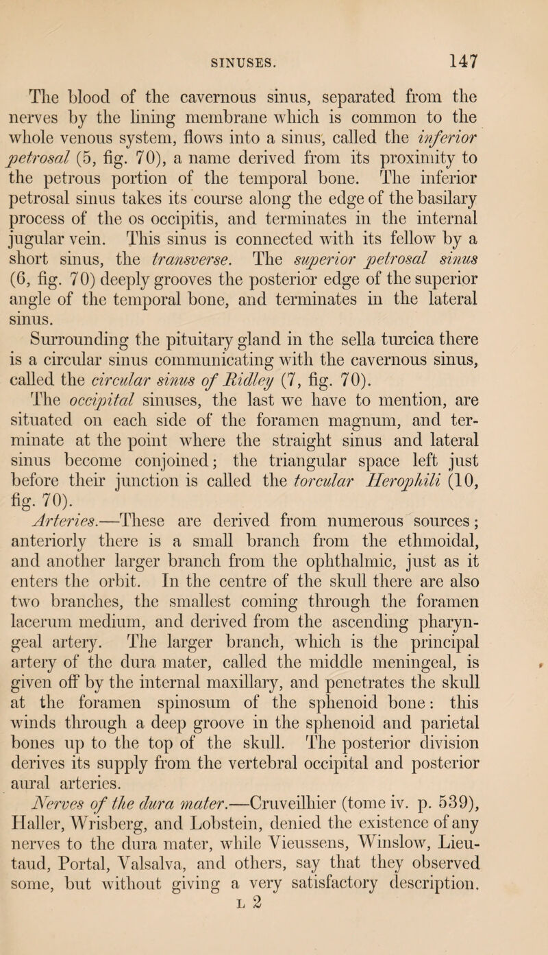 Tlie blood of the cavernous sinus, separated from the nerves by the lining membrane which is common to the whole venous system, flows into a sinus, called the inferior petrosal (5, fig. 70), a name derived from its proximity to the petrous portion of the temporal bone. The inferior petrosal sinus takes its course along the edge of the basilary process of the os occipitis, and terminates in the internal jugular vein. This sinus is connected with its fellow by a short sinus, the transverse. The superior petrosal sinus (6, fig. 70) deeply grooves the posterior edge of the superior angle of the temporal bone, and terminates in the lateral sinus. Surrounding the pituitary gland in the sella turcica there is a circular sinus communicating with the cavernous sinus, called the circular sinus of Ridley (7, fig. 70). The occipital sinuses, the last we have to mention, are situated on each side of the foramen magnum, and ter¬ minate at the point where the straight sinus and lateral sinus become conjoined; the triangular space left just before their junction is called the torcular Herophili (10, %• 70). _ Arteries.—These are derived from numerous sources; anteriorly there is a small branch from the ethmoidal, and another larger branch from the ophthalmic, just as it enters the orbit. In the centre of the skull there are also two branches, the smallest coming through the foramen lacerum medium, and derived from the ascending pharyn¬ geal artery. The larger branch, which is the principal artery of the dura mater, called the middle meningeal, is given off by the internal maxillary, and penetrates the skull at the foramen spinosum of the sphenoid bone: this winds through a deep groove in the sphenoid and parietal bones up to the top of the skull. The posterior division derives its supply from the vertebral occipital and posterior aural arteries. Nerves of the dura mater.—Cruveilhier (tome iv. p. 539), Haller, Wrisberg, and Lobstein, denied the existence of any nerves to the dura mater, while Vieussens, Winslow, Lieu- taud, Portal, Valsalva, and others, say that they observed some, but without giving a very satisfactory description. l 2