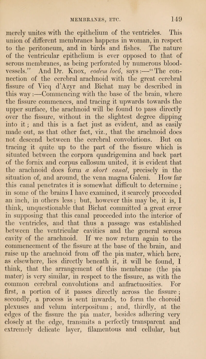 merely unites with the epithelium of the ventricles. This union of different membranes happens in woman, in respect to the peritoneum, and in birds and fishes. The nature of the ventricular epithelium is ever opposed to that of serous membranes, as being perforated by numerous blood¬ vessels/’ And Dr. Knox, eodem loco, says :—“ The con¬ nection of the cerebral arachnoid with the great cerebral fissure of Vicq d’Azyr and Bichat may be described in this way:—Commencing with the base of the brain, where the fissure commences, and tracing it upwards towards the upper surface, the arachnoid will be found to pass directly over the fissure, without in the slightest degree dipping into it; and this is a fact just as evident, and as easily made out, as that other fact, viz., that the arachnoid does not descend between the cerebral convolutions. But on tracing it quite up to the part of the fissure which is situated between the corpora quadrigemina and back part of the fornix and corpus callosum united, it is evident that the arachnoid does form a short canal, precisely in the situation of, and around, the vena magna Galeni. How far this canal penetrates it is somewhat difficult to determine ; in some of the brains I have examined, it scarcely proceeded an inch, in others less; but, however this may be, it is, I think, unquestionable that Bichat committed a great error in supposing that this canal proceeded into the interior of the ventricles, and that thus a passage was established between the ventricular cavities and the general serous cavity of the arachnoid. If we now return again to the commencement of the fissure at the base of the brain, and raise up the arachnoid from off the pia mater, which here, as elsewhere, lies directly beneath it, it will be found, I think, that the arrangement of this membrane (the pia mater) is very similar, in respect to the fissure, as with the common cerebral convolutions and anfractuosities. For first, a portion of it passes directly across the fissure ; secondly, a process is sent inwards, to form the choroid plexuses and velum interpositum; and, thirdly, at the edges of the fissure the pia mater, besides adhering very closely at the edge, transmits a perfectly transparent and extremely delicate layer, filamentous and cellular, but