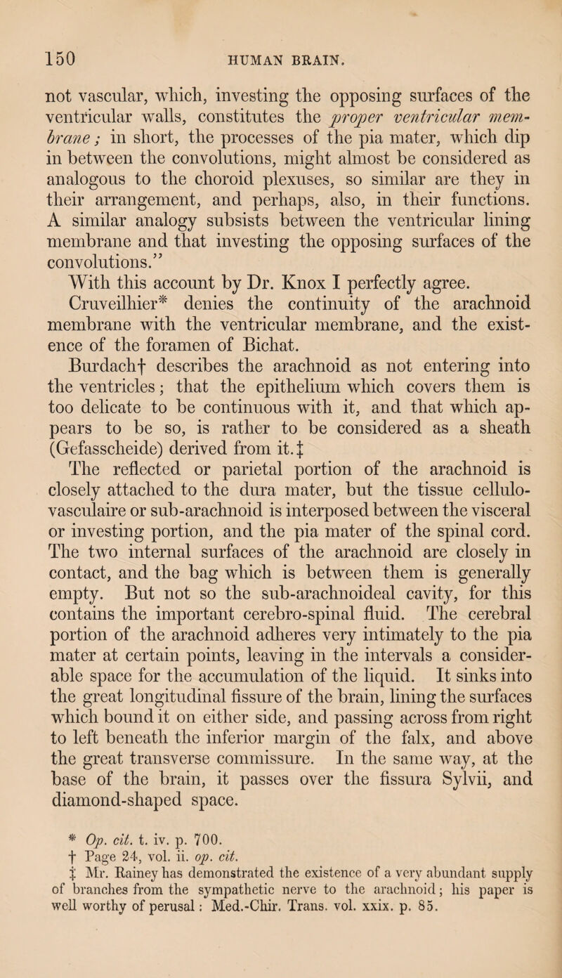 not vascular, which, investing the opposing surfaces of the ventricular walls, constitutes the proper ventricular mem¬ brane ; in short, the processes of the pia mater, which clip in between the convolutions, might almost be considered as analogous to the choroid plexuses, so similar are they in their arrangement, and perhaps, also, in their functions. A similar analogy subsists between the ventricular lining membrane and that investing the opposing surfaces of the convolutions.” With this account by Dr. Knox I perfectly agree. Cruveilhier* denies the continuity of the arachnoid membrane with the ventricular membrane, and the exist¬ ence of the foramen of Bichat. Burdachf describes the arachnoid as not entering into the ventricles; that the epithelium which covers them is too delicate to be continuous with it, and that which ap¬ pears to be so, is rather to be considered as a sheath (Gefasscheide) derived from it4 The reflected or parietal portion of the arachnoid is closely attached to the dura mater, but the tissue cellulo- vasculaire or sub-arachnoid is interposed between the visceral or investing portion, and the pia mater of the spinal cord. The two internal surfaces of the arachnoid are closely in contact, and the bag which is between them is generally empty. But not so the sub-arachnoideal cavity, for this contains the important cerebro-spinal fluid. The cerebral portion of the arachnoid adheres very intimately to the pia mater at certain points, leaving in the intervals a consider¬ able space for the accumulation of the liquid. It sinks into the great longitudinal fissure of the brain, lining the surfaces which bound it on either side, and passing across from right to left beneath the inferior margin of the falx, and above the great transverse commissure. In the same way, at the base of the brain, it passes over the fissura Sylvii, and diamond-shaped space. * Op. cit. t. iv. p. 700. f Page 24, vol. ii. op. cit. p Mr. Rainey has demonstrated the existence of a very abundant supply of branches from the sympathetic nerve to the arachnoid; his paper is well worthy of perusal: Med.-Chir. Trans, vol. xxix. p. 85.