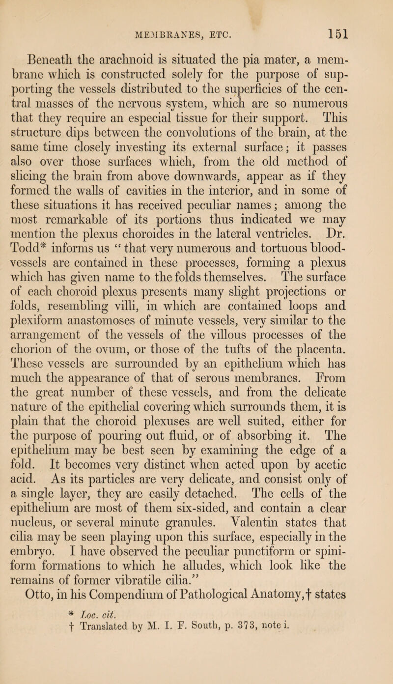 Beneath the arachnoid is situated the pia mater, a mem¬ brane which is constructed solely for the purpose of sup¬ porting the vessels distributed to the superficies of the cen¬ tral masses of the nervous system, which are so numerous that they require an especial tissue for their support. This structure dips between the convolutions of the brain, at the same time closely investing its external surface; it passes also over those surfaces which, from the old method of slicing the brain from above downwards, appear as if they formed the walls of cavities in the interior, and in some of these situations it has received peculiar names; among the most remarkable of its portions thus indicated we may mention the plexus choroides in the lateral ventricles. Dr. Todd* informs us “ that very numerous and tortuous blood¬ vessels are contained in these processes, forming a plexus which has given name to the folds themselves. The surface of each choroid plexus presents many slight projections or folds, resembling villi, in which are contained loops and plexiform anastomoses of minute vessels, very similar to the arrangement of the vessels of the villous processes of the chorion of the ovum, or those of the tufts of the placenta. These vessels are surrounded by an epithelium which has much the appearance of that of serous membranes. From the great number of these vessels, and from the delicate nature of the epithelial covering which surrounds them, it is plain that the choroid plexuses are well suited, either for the purpose of pouring out fluid, or of absorbing it. The epithelium may be best seen by examining the edge of a fold. It becomes very distinct when acted upon by acetic acid. As its particles are very delicate, and consist only of a single layer, they are easily detached. The cells of the epithelium are most of them six-sided, and contain a clear nucleus, or several minute granules. Valentin states that cilia may be seen playing upon this surface, especially in the embryo. I have observed the peculiar punctiform or spini- form formations to which he alludes, which look like the remains of former vibratile cilia.” Otto, in his Compendium of Pathological Anatomy,f states * Loc. cit. f Translated by M. I. T. South, p. 373, note i.