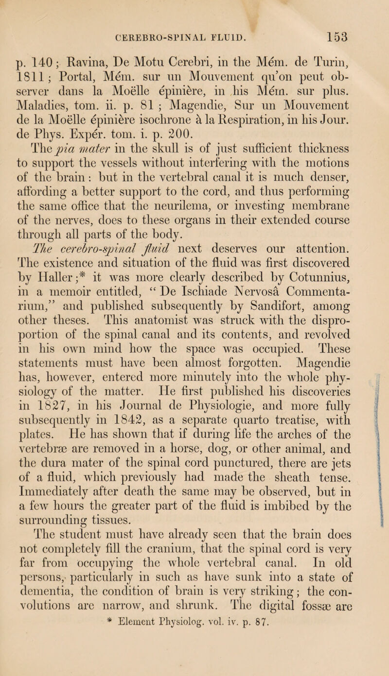 p. 140; Ravina, De Motu Cerebri, in the Mem. de Turin, 1811; Portal, Mem. sur un Mouvement qu’on peut ob¬ server dans la Moelle epiniere, in bis Mem. sur plus. Maladies, tom. ii. p. 81 ; Magendie, Sur un Mouvement de la Moelle epiniere isochrone a la Respiration, in bis Jour, de Phys. Exper. tom. i. p. 200. The pia mater in the skull is of just sufficient thickness to support the vessels without interfering with the motions of the brain : but in the vertebral canal it is much denser, affording a better support to the cord, and thus performing the same office that the neurilema, or investing membrane of the nerves, does to these organs in their extended course through all parts of the body. The cerehro-spinal fluid next deserves our attention. The existence and situation of the fluid was first discovered by Haller;* it was more clearly described by Cotunnius, in a memoir entitled, “ He Ischiade Nervosa Commenta- rium,” and published subsequently by San difort, among other theses. This anatomist was struck with the dispro¬ portion of the spinal canal and its contents, and revolved in his own mind how the space was occupied. These statements must have been almost forgotten. Magendie has, however, entered more minutely into the whole phy¬ siology of the matter. He first published his discoveries in 1827, in his Journal de Physiologie, and more fully subsequently in 1842, as a separate quarto treatise, with plates. He has shown that if during life the arches of the vertebrae are removed in a horse, dog, or other animal, and the dura mater of the spinal cord punctured, there are jets of a fluid, which previously had made the sheath tense. Immediately after death the same may be observed, but in a few hours the greater part of the fluid is imbibed by the surrounding tissues. The student must have already seen that the brain does not completely fill the cranium, that the spinal cord is very far from occupying the whole vertebral canal. In old persons, particularly in such as have sunk into a state of dementia, the condition of brain is very striking; the con¬ volutions are narrow, and shrunk. The digital fossae are * Element Physiolog. vol. iv. p. 87.