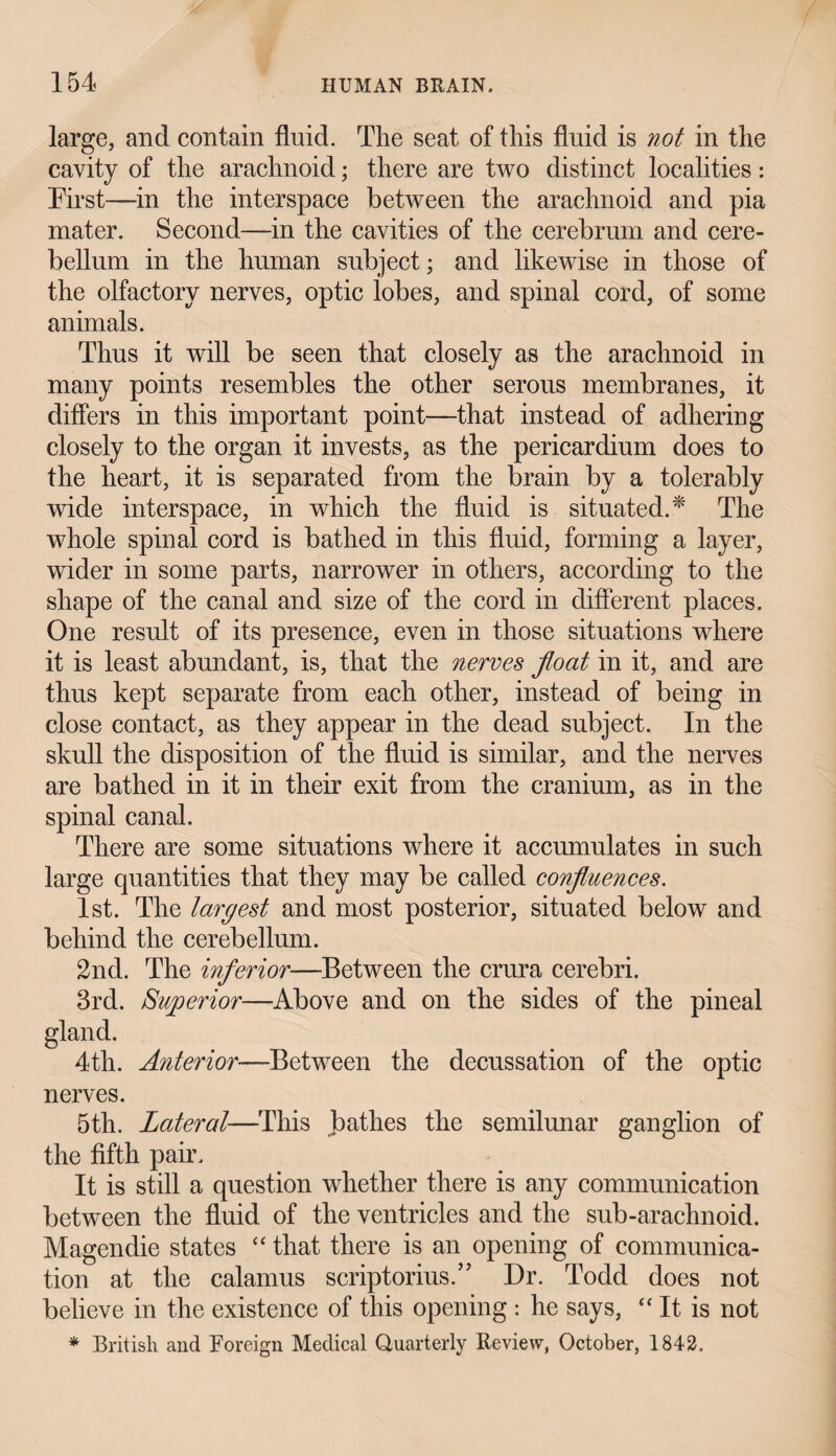 large, and contain fluid. Tlie seat of this fluid is not in the cavity of the arachnoid; there are two distinct localities: First—in the interspace between the arachnoid and pia mater. Second—in the cavities of the cerebrum and cere¬ bellum in the human subject; and likewise in those of the olfactory nerves, optic lobes, and spinal cord, of some animals. Thus it will be seen that closely as the arachnoid in many points resembles the other serous membranes, it differs in this important point—that instead of adhering closely to the organ it invests, as the pericardium does to the heart, it is separated from the brain by a tolerably wide interspace, in which the fluid is situated.* The whole spinal cord is bathed in this fluid, forming a layer, wider in some parts, narrower in others, according to the shape of the canal and size of the cord in different places. One result of its presence, even in those situations where it is least abundant, is, that the nerves float in it, and are thus kept separate from each other, instead of being in close contact, as they appear in the dead subject. In the skull the disposition of the fluid is similar, and the nerves are bathed in it in their exit from the cranium, as in the spinal canal. There are some situations where it accumulates in such large quantities that they may be called confluences. 1st. The largest and most posterior, situated below and behind the cerebellum. 2nd. The inferior—Between the crura cerebri. 3rd. Superior—Above and on the sides of the pineal gland. 4th. Anterior■—Between the decussation of the optic nerves. 5th. Lateral—This bathes the semilunar ganglion of the fifth pair. It is still a question whether there is any communication between the fluid of the ventricles and the sub-arachnoid. Magendie states “ that there is an opening of communica¬ tion at the calamus scriptorius.” Dr. Todd does not believe in the existence of this opening : he says, “ It is not * British and Foreign Medical Quarterly Review, October, 1842.