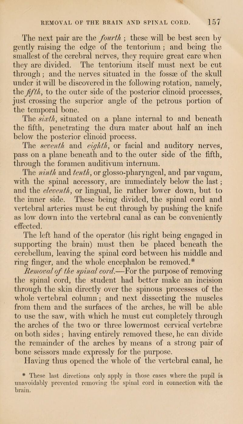 The next pair are tlie fourth ; these will be best seen by gently raising the edge of the tentorium ; and being the smallest of the cerebral nerves, they require great care when they are divided. The tentorium itself must next be cut through; and the nerves situated in the fossae of the skull under it will be discovered in the following rotation, namely, th § fifth, to the outer side of the posterior clinoid processes, just crossing the superior angle of the petrous portion of the temporal bone. The sixth, situated on a plane internal to and beneath the fifth, penetrating the dura mater about half an inch below the posterior clinoid process. The seventh and eighth, or facial and auditory nerves, pass on a plane beneath and to the outer side of the fifth, through the foramen auditivum internum. The ninth and tenth, or glosso-pharyngeal, and par vagum, with the spinal accessory, are immediately below the last; and the eleventh, or lingual, lie rather lower down, but to the inner side. These being divided, the spinal cord and vertebral arteries must be cut through by pushing the knife as low down into the vertebral canal as can be conveniently effected. The left hand of the operator (his right being engaged in supporting the brain) must then be placed beneath the cerebellum, leaving the spinal cord between his middle and ring finger, and the whole encephalon be removed.* Removal of the spinal cord.—For the purpose of removing the spinal cord, the student had better make an incision through the skin directly over the spinous processes of the whole vertebral column; and next dissecting the muscles from them and the surfaces of the arches, he will be able to use the saw, with which he must cut completely through the arches of the two or three lowermost cervical vertebrae on both sides ; having entirely removed these, he can divide the remainder of the arches by means of a strong pair of bone scissors made expressly for the purpose. Having thus opened the whole of the vertebral canal, he * These last directions only apply in those cases where the pupil is unavoidably prevented removing the spinal cord in connection with the brain.