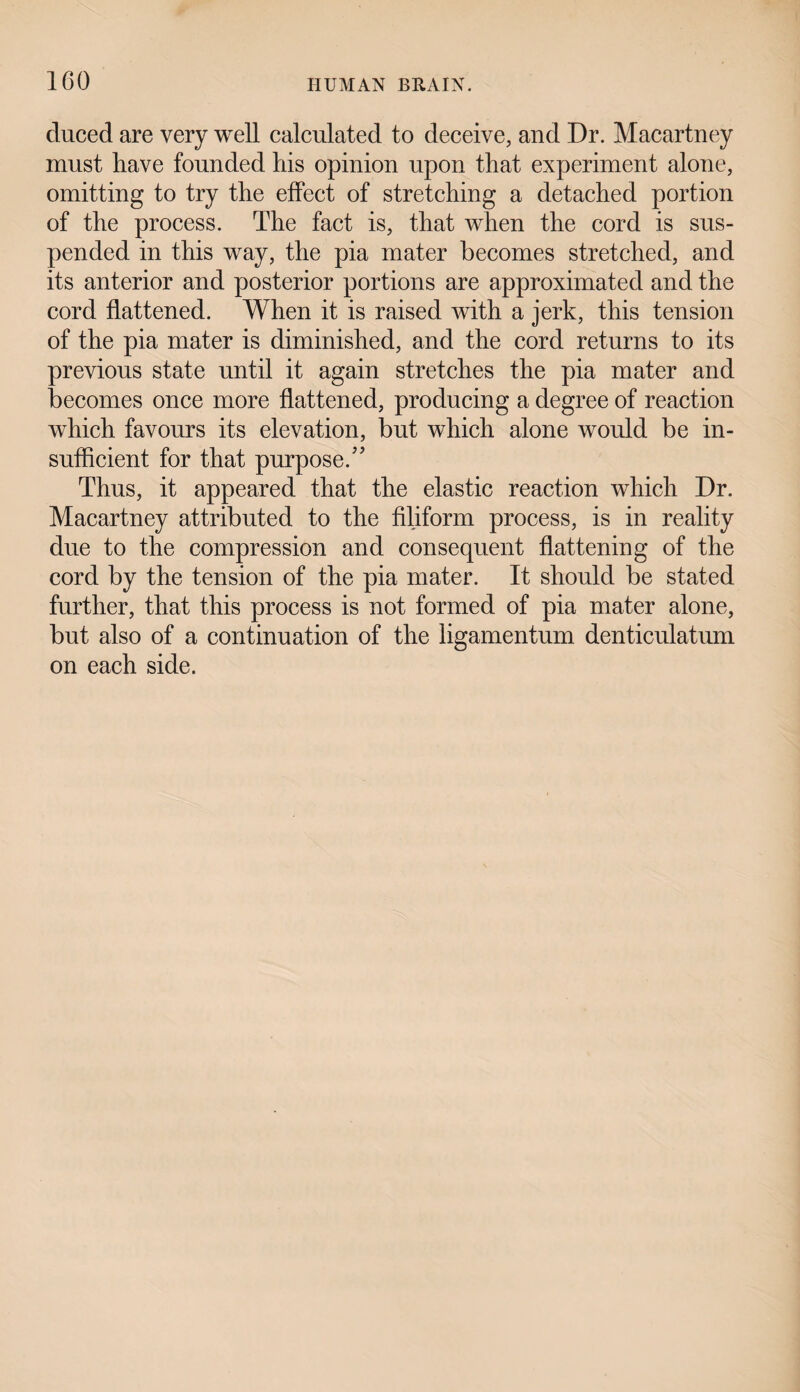 cluced are very well calculated to deceive, and Dr. Macartney must liave founded liis opinion upon that experiment alone, omitting to try the effect of stretching a detached portion of the process. The fact is, that when the cord is sus¬ pended in this way, the pia mater becomes stretched, and its anterior and posterior portions are approximated and the cord flattened. When it is raised with a jerk, this tension of the pia mater is diminished, and the cord returns to its previous state until it again stretches the pia mater and becomes once more flattened, producing a degree of reaction which favours its elevation, but which alone would be in¬ sufficient for that purpose/' Thus, it appeared that the elastic reaction which Dr. Macartney attributed to the filiform process, is in reality due to the compression and consequent flattening of the cord by the tension of the pia mater. It should be stated further, that this process is not formed of pia mater alone, but also of a continuation of the ligamentum denticulatum on each side.