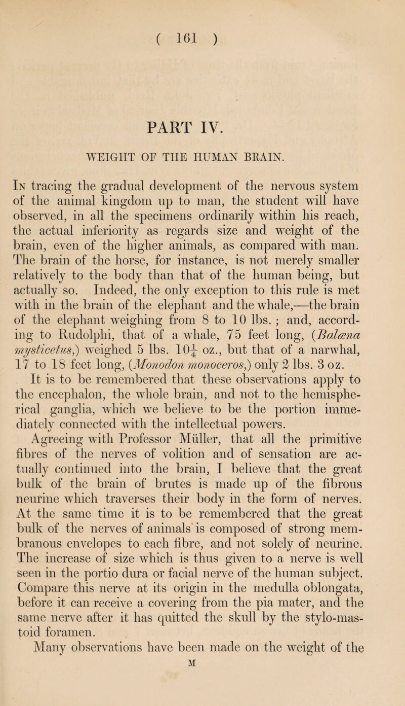 PART IV. WEIGHT OE THE HUMAN BEAIN. In tracing the gradual development of the nervous system of the animal kingdom up to man, the student will have observed, in all the specimens ordinarily within his reach, the actual inferiority as regards size and weight of the brain, even of the higher animals, as compared with man. The brain of the horse, for instance, is not merely smaller relatively to the body than that of the human being, but actually so. Indeed, the only exception to this rule is met with in the brain of the elephant and the whale,—the brain of the elephant weighing from 8 to 10 lbs. ; and, accord¬ ing to Rudolphi, that of a whale, 75 feet long, (Baltena mysticetus,) weighed 5 lbs. 10|- oz., but that of a narwhal, 17 to 18 feet long, (Monodon monoceros,) only 2 lbs. 3 oz. It is to be remembered that these observations apply to the encephalon, the whole brain, and not to the hemisphe¬ rical ganglia, which we believe to be the portion imme¬ diately connected with the intellectual powers. Agreeing with Professor Muller, that all the primitive fibres of the nerves of volition and of sensation are ac¬ tually continued into the brain, I believe that the great bidk of the brain of brutes is made up of the fibrous neurine which traverses their body in the form of nerves. At the same time it is to be remembered that the great bulk of the nerves of animals' is composed of strong mem¬ branous envelopes to each fibre, and not solely of neurine. The increase of size which is thus given to a nerve is well seen in the portio dura or facial nerve of the human subject. Compare this nerve at its origin in the medulla oblongata, before it can receive a covering from the pia mater, and the same nerve after it has quitted the skull by the stylo-mas¬ toid foramen. Many observations have been made on the weight of the M