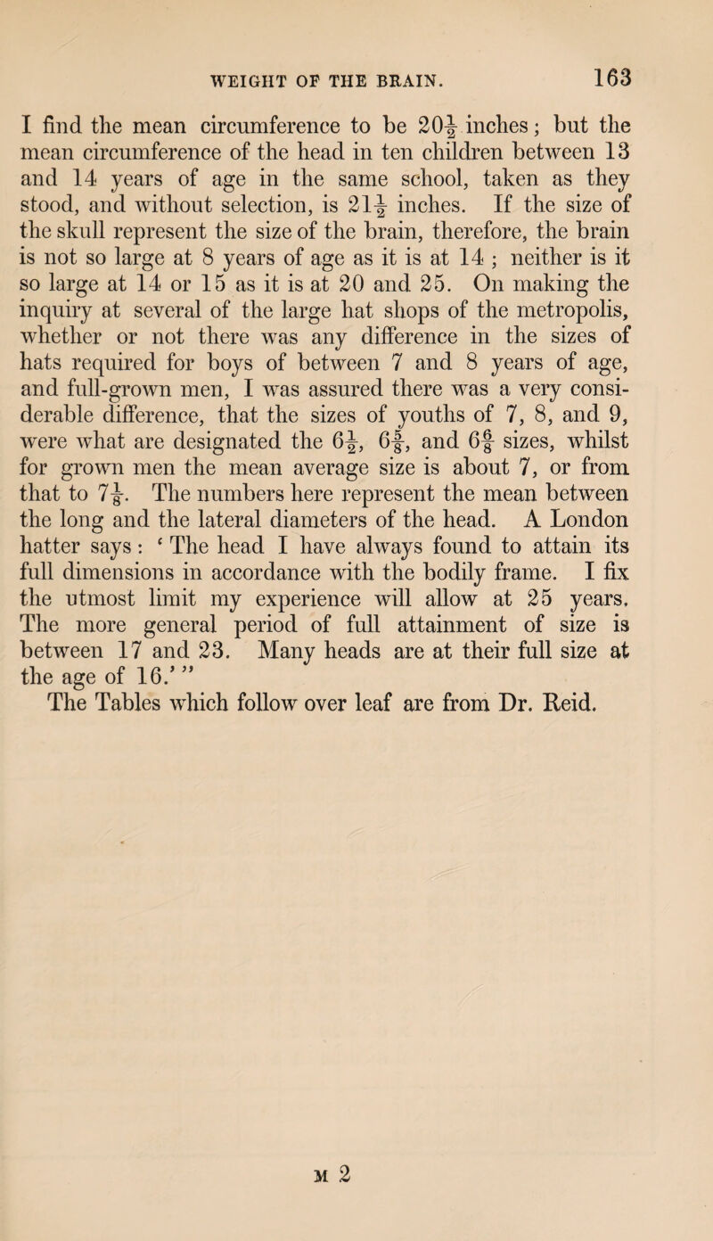 I find the mean circumference to be 20 J inches; but the mean circumference of the head in ten children between 13 and 14 years of age in the same school, taken as they stood, and without selection, is 21^ inches. If the size of the skull represent the size of the brain, therefore, the brain is not so large at 8 years of age as it is at 14 ; neither is it so large at 14 or 15 as it is at 20 and 25. On making the inquiry at several of the large hat shops of the metropolis, whether or not there was any difference in the sizes of hats required for boys of between 7 and 8 years of age, and full-grown men, I was assured there was a very consi¬ derable difference, that the sizes of youths of 7, 8, and 9, were what are designated the 6^, 6f, and 6§ sizes, whilst for grown men the mean average size is about 7, or from that to 7-g-. The numbers here represent the mean between the long and the lateral diameters of the head. A London hatter says: ‘ The head I have always found to attain its full dimensions in accordance with the bodily frame. I fix the utmost limit my experience wdll allow at 25 years. The more general period of full attainment of size is between 17 and 23. Many heads are at their full size at the age of 16/ 35 The Tables which follow over leaf are from Dr. Reid.