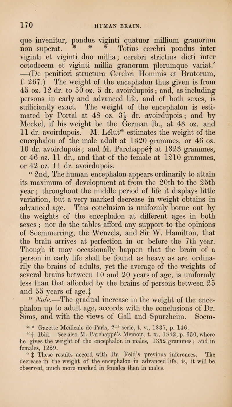 que invenitur, pondus viginti quatuor millium granorum lion superat. * * * Totius cerebri pondus inter viginti et viginti duo millia; cerebri strictius dicti inter octodecem et viginti millia granorum plerumque variat/ —(De penitiori structura Cerebri Hominis et Brutorum, f. 267.) The weight of the encephalon thus given is from 45 oz. 12 dr. to 50 oz. 5 dr. avoirdupois; and, as including persons in early and advanced life, and of both sexes, is sufficiently exact. The weight of the encephalon is esti¬ mated by Portal at 48 oz. 3^ dr. avoirdupois ; and by Meckel, if his weight be the German lb., at 43 oz. and 11 dr. avoirdupois. M. Lelut* estimates the weight of the encephalon of the male adult at 1320 grammes, or 46 oz. 10 dr. avoirdupois; and M. Parchappef at 1323 grammes, or 46 oz. 11 dr., and that of the female at 1210 grammes, or 42 oz. 11 dr. avoirdupois. “ 2nd, The human encephalon appears ordinarily to attain its maximum of development at from the 20th to the 25th year; throughout the middle period of life it displays little variation, but a very marked decrease in weight obtains in advanced age. This conclusion is uniformly borne out by the weights of the encephalon at different ages in both sexes ; nor do the tables afford any support to the opinions of Soemmerring, the Wenzels, and Sir W. Hamilton, that the brain arrives at perfection in or before the 7th year. Though it may occasionally happen that the brain of a person in early life shall be found as heavy as are ordina¬ rily the brains of adults, yet the average of the weights of several brains between 10 and 20 years of age, is uniformly less than that afforded by the brains of persons between 25 and 55 years of age.j “ Note.—The gradual increase in the weight of the ence¬ phalon up to adult age, accords with the conclusions of Dr. Sims, and with the views of Gall and Spurzheim. Soem- “ * Gazette Medicate de Paris, 2me serie, t. v., 1837, p. 146. “f Ibid. See also M. Parchappe’s Memoir, t. x., 1842, p. 650, where be gives the weight of the encephalon in males, 1352 grammes; and in females, 1229. “ % These results accord with Dr. Reid’s previous inferences. The decrease in the weight of the encephalon in advanced life, is, it will be observed, much more marked in females than in males.