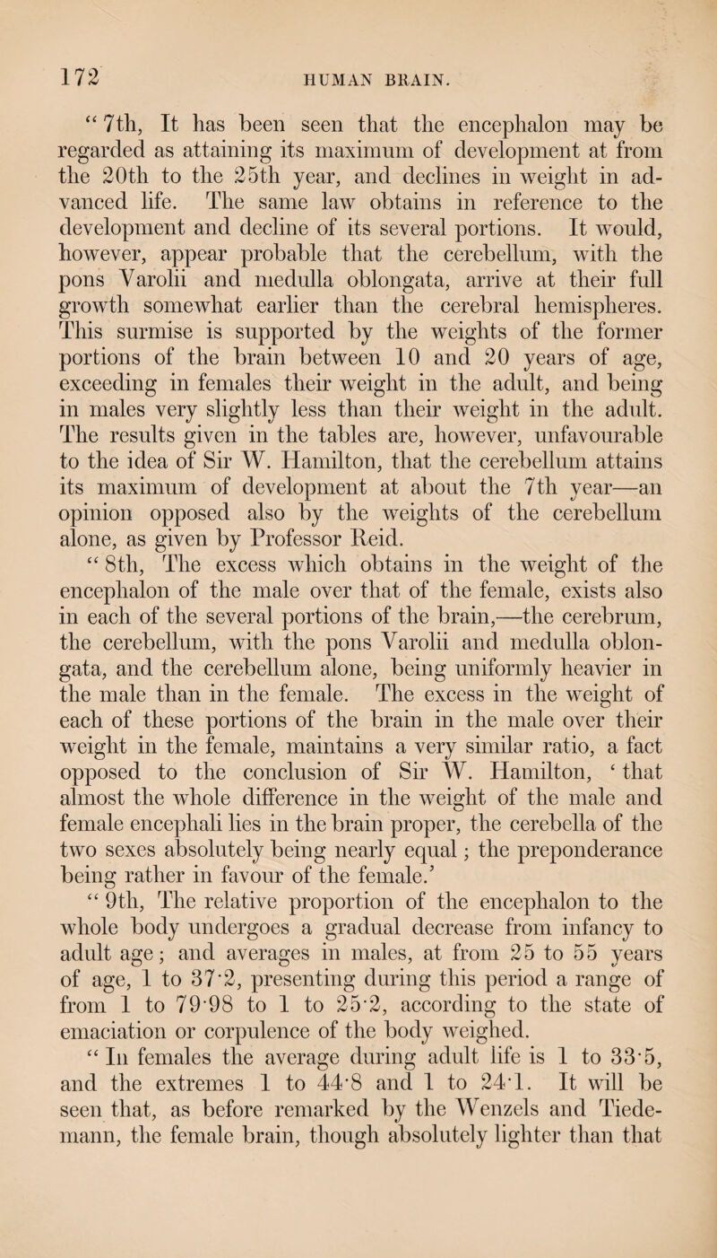 “ 7th, It has been seen that the encephalon may be regarded as attaining its maximum of development at from the 20th to the 25th year, and declines in weight in ad¬ vanced life. The same law obtains in reference to the development and decline of its several portions. It would, however, appear probable that the cerebellum, with the pons Varolii and medulla oblongata, arrive at their full growth somewhat earlier than the cerebral hemispheres. This surmise is supported by the weights of the former portions of the brain between 10 and 20 years of age, exceeding in females their weight in the adult, and being in males very slightly less than their weight in the adult. The results given in the tables are, however, unfavourable to the idea of Sir W. Hamilton, that the cerebellum attains its maximum of development at about the 7th year—an opinion opposed also by the weights of the cerebellum alone, as given by Professor Reid. “ 8th, The excess which obtains in the weight of the encephalon of the male over that of the female, exists also in each of the several portions of the brain,—the cerebrum, the cerebellum, with the pons Varolii and medulla oblon¬ gata, and the cerebellum alone, being uniformly heavier in the male than in the female. The excess in the weight of each of these portions of the brain in the male over their weight in the female, maintains a very similar ratio, a fact opposed to the conclusion of Sir W. Hamilton, ‘ that almost the whole difference in the weight of the male and female encephali lies in the brain proper, the cerebella of the two sexes absolutely being nearly equal; the preponderance being rather in favour of the female/ “ 9th, The relative proportion of the encephalon to the whole body undergoes a gradual decrease from infancy to adult age; and averages in males, at from 25 to 55 years of age, 1 to 37*2, presenting during this period a range of from 1 to 79*98 to 1 to 25*2, according to the state of emaciation or corpulence of the body weighed. “ In females the average during adult life is 1 to 33*5, and the extremes 1 to 44*8 and I to 24*1. It will be seen that, as before remarked by the Wenzels and Tiede- mann, the female brain, though absolutely lighter than that