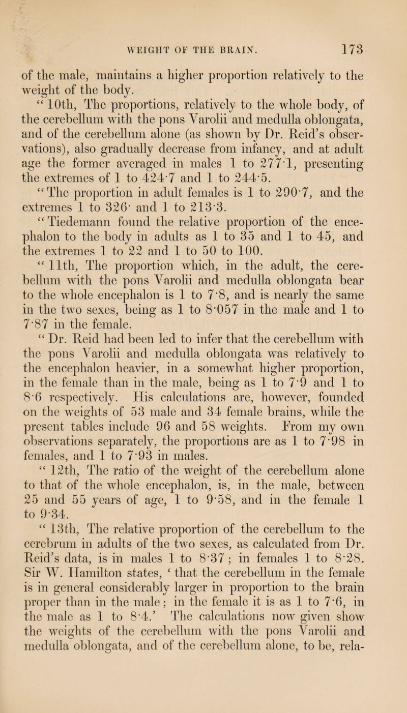 of the male, maintains a higher proportion relatively to the weight of the body. “ lOtli, The proportions, relatively to the whole body, of the cerebellum with the pons Varolii and medulla oblongata, and of the cerebellum alone (as shown by Dr. Reid’s obser¬ vations), also gradually decrease from infancy, and at adult age the former averaged in males 1 to 277 1, presenting the extremes of 1 to 424*7 and 1 to 244*5. “The proportion in adult females is 1 to 290*7, and the extremes 1 to 326* and 1 to 213*3. “ Tiedemann found the relative proportion of the ence¬ phalon to the body in adults as 1 to 35 and 1 to 45, and the extremes 1 to 22 and 1 to 50 to 100. “ 11th, The proportion which, in the adult, the cere¬ bellum with the pons Varolii and medulla oblongata bear to the whole encephalon is 1 to 7*8, and is nearly the same in the two sexes, being as 1 to 8*057 in the male and 1 to 7*87 in the female. “Dr. Reid had been led to infer that the cerebellum with the pons Varolii and medulla oblongata was relatively to the encephalon heavier, in a somewhat higher proportion, in the female than in the male, being as 1 to 7*9 and 1 to 8*6 respectively. His calculations are, however, founded on the weights of 53 male and 34 female brains, while the present tables include 96 and 58 weights. From my own observations separately, the proportions are as 1 to 7*98 in females, and 1 to 7*93 in males. “ 12th, The ratio of the weight of the cerebellum alone to that of the whole encephalon, is, in the male, between 25 and 55 years of age, 1 to 9*58, and in the female 1 to 9*34. “ 13th, The relative proportion of the cerebellum to the cerebrum in adults of the two sexes, as calculated from Dr. Reid’s data, is in males 1 to 8*37 ; in females 1 to 8*28. Sir W. Hamilton states, ‘ that the cerebellum in the female is in general considerably larger in proportion to the brain proper than in the male; in the female it is as 1 to 7*6, in the male as 1 to 8*4.’ The calculations now given show the weights of the cerebellum with the pons Varolii and medulla oblongata, and of the cerebellum alone, to be, rela-