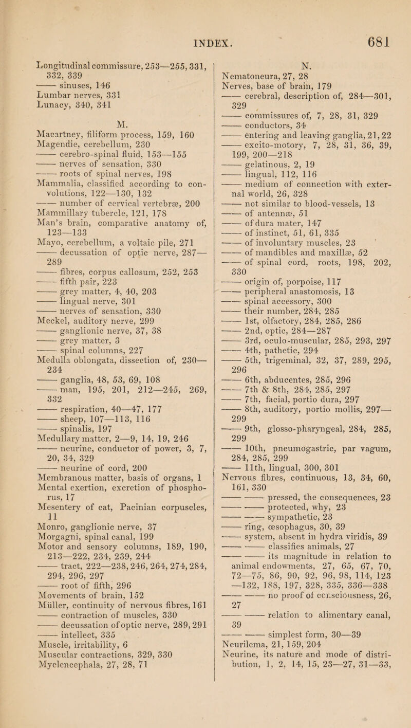 Longitudinal commissure, 253—255,331, 332, 339 --sinuses, 146 Lumbar nerves, 331 Lunacy, 340, 341 M. Macartney, filiform process, 159, 160 Magendie, cerebellum, 230 -cerebro-spinal fluid, 153—155 --nerves of sensation, 330 -roots of spinal nerves, 198 Mammalia, classified according to con¬ volutions, 122—130, 132 -number of cervical vertebrae, 200 Mammillary tubercle, 121, 178 Man’s brain, comparative anatomy of, 123—133 Mayo, cerebellum, a voltaic pile, 271 -decussation of optic nerve, 287— 289 -fibres, corpus callosum, 252, 253 -fifth pair, 223 -grey matter, 4, 40, 203 -lingual nerve, 301 -nerves of sensation, 330 Meckel, auditory nerve, 299 -ganglionic nerve, 37, 38 -grey matter, 3 - spinal columns, 227 Medulla oblongata, dissection of, 230— 234 -ganglia, 48, 53, 69, 108 -man, 195, 201, 212—245, 269, 332 -respiration, 40—47, 177 -sheep, 107—113, 116 -spinalis, 197 Medullary matter, 2—9, 14, 19, 246 -neurine, conductor of power, 3, 7, 20, 34, 329 -neurine of cord, 200 Membranous matter, basis of organs, 1 Mental exertion, excretion of phospho¬ rus, 17 Mesentery of cat, Pacinian corpuscles, 11 Monro, ganglionic nerve, 37 Morgagni, spinal canal, 199 Motor and sensory columns, 189, 190, 213—222, 234, 239, 244 -tract, 222—238, 246, 264, 274, 284, 294, 296, 297 -root of fifth, 296 Movements of brain, 152 Muller, continuity of nervous fibres, 161 -contraction of muscles, 330 -decussation of optic nerve, 289,291 -intellect, 335 Muscle, irritability, 6 Muscular contractions, 329, 330 Myelencephala, 27, 28, 71 N. Nematoneura, 27, 28 Nerves, base of brain, 179 -cerebral, description of, 284—301, 329 -commissures of, 7, 28, 31, 329 -conductors, 34 -entering and leaving ganglia, 21,22 -excito-motory, 7, 28, 31, 36, 39, 199, 200—218 -gelatinous, 2, 19 -lingual, 112, 116 -medium of connection with exter¬ nal world, 26, 328 -not similar to blood-vessels, 13 -of antennae, 51 -of dura mater, 147 -of instinct, 51, 61, 335 -of involuntary muscles, 23 -of mandibles and maxillae, 52 -of spinal cord, roots, 198, 202, 330 -origin of, porpoise, 117 -peripheral anastomosis, 13 ■ -spinal accessory, 300 -their number, 284, 285 -1st, olfactory, 284, 285, 286 -2nd, optic, 284—287 -3rd, oculo-muscular, 285, 293, 297 -4th, pathetic, 294 -5th, trigeminal, 32, 37, 289, 295, 296 -6th, abducentes, 285, 296 -7th & 8th, 284, 285, 297 -7th, facial, portio dura, 297 -8th, auditory, portio mollis, 297— 299 -9th, glosso-pharyngeal, 284, 285, 299 —— 10th, pneumogastric, par vagum, 284, 285, 299 - 11th, lingual, 300, 301 Nervous fibres, continuous, 13, 34, 60, 161, 330 •-- pressed, the consequences, 23 ---protected, why, 23 -sympathetic, 23 -ring, oesophagus, 30, 39 ■ -system, absent in hydra viridis, 39 -classifies animals, 27 -its magnitude in relation to animal endowments, 27, 65, 67, 70, 72—75, 86, 90, 92, 96, 98, 114, 123 —132, 188, 197, 328, 335, 336—338 -no proof of consciousness, 26, 27 ——-relation to alimentary canal, 39 -simplest form, 30—39 Neurilema, 21, 159, 204 Neurine, its nature and mode of distri¬ bution, 1, 2, 14, 15, 23—27, 31—33,