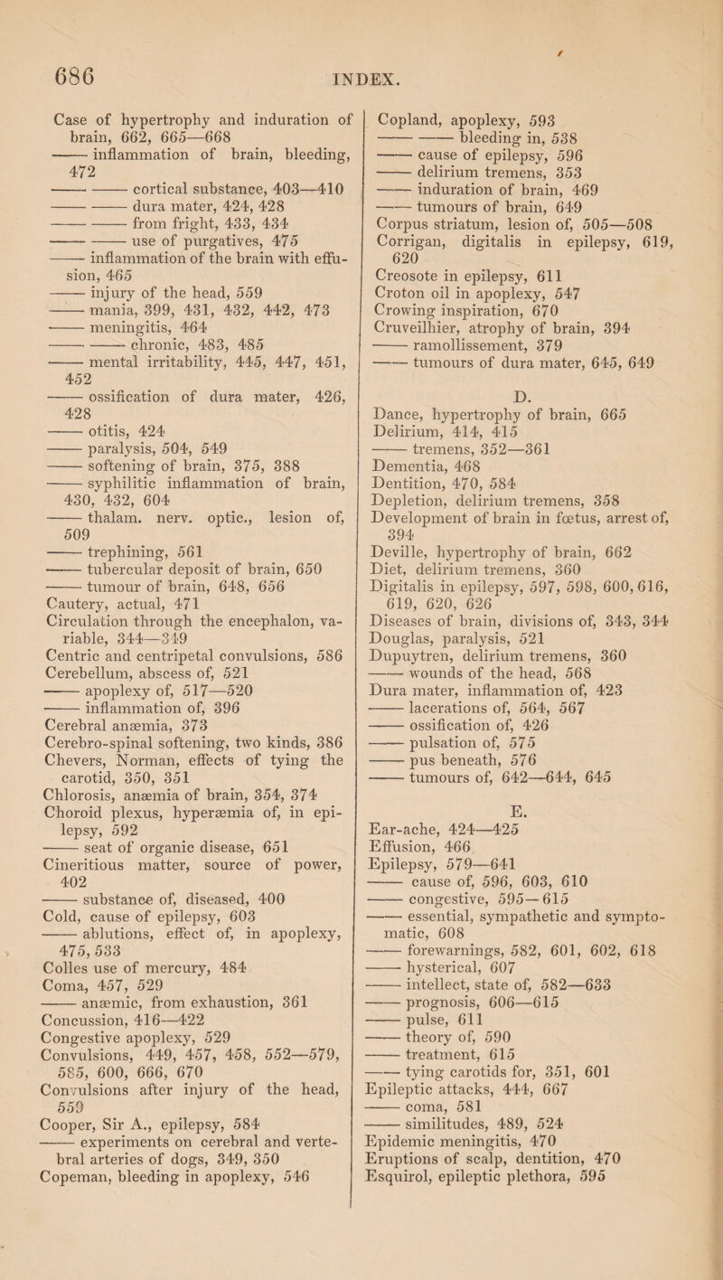 Case of hypertrophy and induration of brain, 662, 665—668 -inflammation of brain, bleeding, 472 ■ -cortical substance, 403—410 -dura mater, 424, 428 --from fright, 433, 434 --use of purgatives, 475 -inflammation of the brain with effu¬ sion, 465 -injury of the head, 559 — mania, 399, 431, 432, 442, 473 ■ -meningitis, 464 ---- chronic, 483, 485 --mental irritability, 445, 447, 451, 452 --ossification of dura mater, 426, 428 -otitis, 424 -paralysis, 504, 549 -softening of brain, 375, 388 -syphilitic inflammation of brain, 430, 432, 604 -thalam. nerv. optic., lesion of, 509 -trephining, 561 -tubercular deposit of brain, 650 --tumour of brain, 648, 656 Cautery, actual, 471 Circulation through the encephalon, va¬ riable, 344—349 Centric and centripetal convulsions, 586 Cerebellum, abscess of, 521 -apoplexy of, 517—520 -inflammation of, 396 Cerebral anaemia, 373 Cerebro-spinal softening, two kinds, 386 Chevers, Norman, effects of tying the carotid, 350, 351 Chlorosis, anaemia of brain, 354, 374 Choroid plexus, hyperaemia of, in epi¬ lepsy, 592 -seat of organic disease, 651 Cineritious matter, source of power, 402 -substance of, diseased, 400 Cold, cause of epilepsy, 603 -ablutions, effect of, in apoplexy, 475, 533 Colies use of mercury, 484 Coma, 457, 529 -anaemic, from exhaustion, 361 Concussion, 416—422 Congestive apoplexy, 529 Convulsions, 449, 457, 458, 552—579, 585, 600, 666, 670 Convulsions after injury of the head, 559 Cooper, Sir A., epilepsy, 584 -experiments on cerebral and verte¬ bral arteries of dogs, 349, 350 Copeman, bleeding in apoplexy, 546 Copland, apoplexy, 593 -bleeding in, 538 -cause of epilepsy, 596 -delirium tremens, 353 -induration of brain, 469 -tumours of brain, 649 Corpus striatum, lesion of, 505—508 Corrigan, digitalis in epilepsy, 619, 620 Creosote in epilepsy, 611 Croton oil in apoplexy, 547 Crowing inspiration, 670 Cruveilhier, atrophy of brain, 394 -ramollissement, 379 -tumours of dura mater, 645, 649 D. Dance, hypertrophy of brain, 665 Delirium, 414, 415 -tremens, 352—361 Dementia, 468 Dentition, 470, 584 Depletion, delirium tremens, 358 Development of brain in foetus, arrest of, 394 Deville, hypertrophy of brain, 662 Diet, delirium tremens, 360 Digitalis in epilepsy, 597, 598, 600,616, 619, 620, 626 Diseases of brain, divisions of, 343, 344 Douglas, paralysis, 521 Dupuytren, delirium tremens, 360 -wounds of the head, 568 Dura mater, inflammation of, 423 •-lacerations of, 564, 567 —-ossification of, 426 -pulsation of, 5 75 -pus beneath, 576 -tumours of, 642—644, 645 E. Ear-ache, 424—425 Effusion, 466 Epilepsy, 579—641 -cause of, 596, 603, 610 -congestive, 595—615 -essential, sympathetic and sympto¬ matic, 608 -forewarnings, 582, 601, 602, 618 -hysterical, 607 -intellect, state of, 582—633 -prognosis, 606—615 -pulse, 611 -theory of, 590 -treatment, 615 -tying carotids for, 351, 601 Epileptic attacks, 444, 667 -coma, 581 -similitudes, 489, 524 Epidemic meningitis, 470 Eruptions of scalp, dentition, 470 Esquirol, epileptic plethora, 595