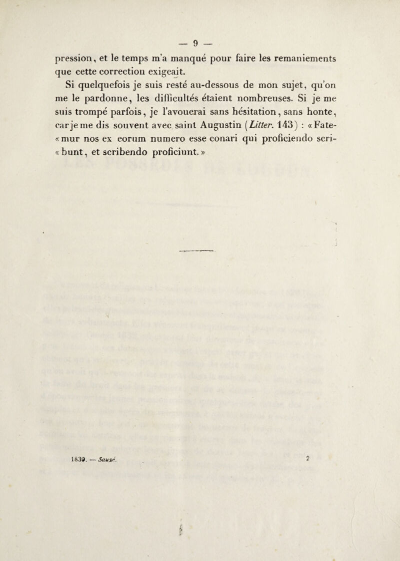 pression, et le temps m’a manqué pour faire les remaniements que cette correction exigeait. Si quelquefois je suis resté au-dessous de mon sujet, qu’on me le pardonne, les difficultés étaient nombreuses. Si je me suis trompé parfois, je l’avouerai sans hésitation, sans honte, car je me dis souvent avec saint Augustin (Litter. 143) : «Fate- otmur nos ex eorum numéro esse conari qui proficiendo scri- afaunt, et scribendo proficiunt. » 1S39. — Sauzr. 2