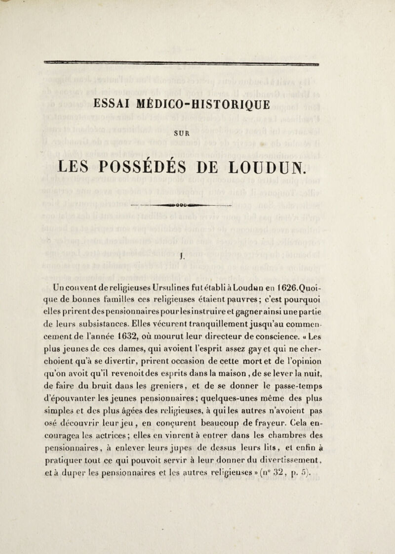 ESSAI MÉDICO-HISTORIQUE SUR LES POSSÉDÉS DE LOUDUN. j. Un couvent de religieuses Ursulines fut établi à Loudun en 1626.Quoi¬ que de bonnes familles ces religieuses étaient pauvres; c’est pourquoi elles prirent des pensionnaires pourlesinstruire et gagner ainsi unepartie de leurs subsistances. Elles vécurent tranquillement jusqu’au commen¬ cement de l’année 1632, où mourut leur directeur de conscience. « Les plus jeunes de ces dames, qui avoient l’esprit assez gay et qui ne cher- choient qu’à se divertir, prirent occasion de cette mort et de l’opinion qu’on avoit qu’il revenoitdes esprits dans la maison , de se lever la nuit, de faire du bruit dans les greniers, et de se donner le passe-temps d’épouvanter les jeunes pensionnaires ; quelques-unes même des plus simples et des plus âgées des religieuses, à qui les autres n’avoient pas osé découvrir leur jeu, en conçurent beaucoup de frayeur. Cela en¬ couragea les actrices; elles en vinrent à entrer dans les chambres des pensionnaires, à enlever leurs jupes de dessus leurs lits, et enfin à pratiquer tout ce qui pouvoit servir à leur donner du divertissement, et à duper les pensionnaires et les autres religieuses » (n° 32, p. 5).