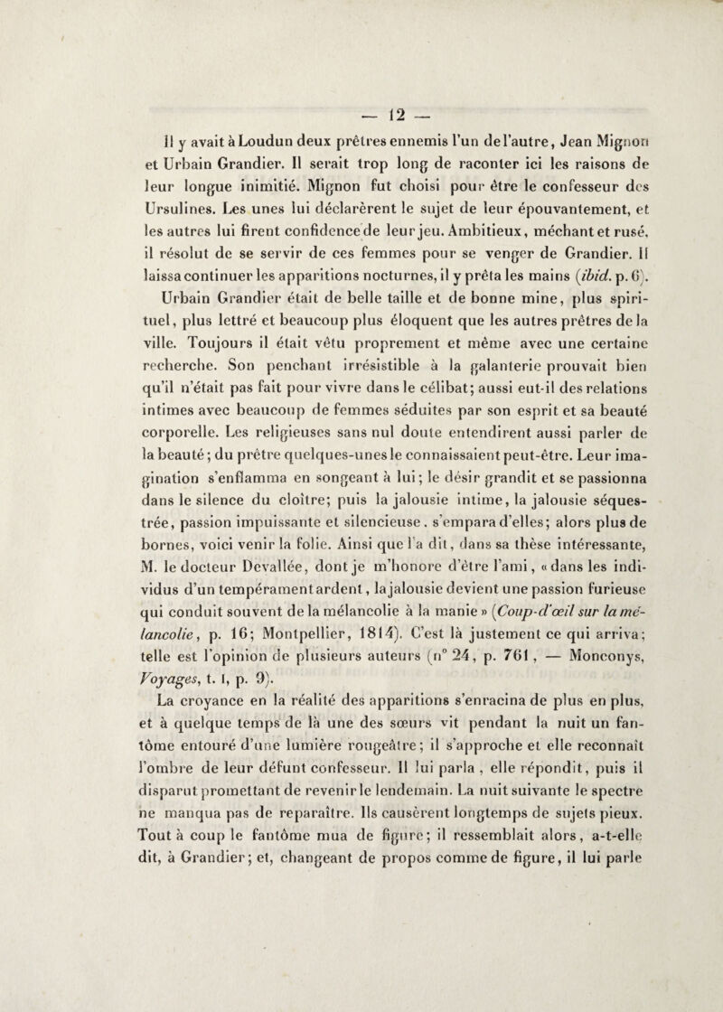 Il y avait à Loudun deux prêtres ennemis l’un de l’autre, Jean Mignon et Urbain Grandier. Il serait trop long de raconter ici les raisons de leur longue inimitié. Mignon fut choisi pour être le confesseur des Ursulines. Les unes lui déclarèrent le sujet de leur épouvantement, et les autres lui firent confidencede leur jeu. Ambitieux, méchant et rusé, il résolut de se servir de ces femmes pour se venger de Grandier. Il laissa continuer les apparitions nocturnes, il y prêta les mains (ibid. p. 6). Urbain Grandier était de belle taille et de bonne mine, plus spiri¬ tuel, plus lettré et beaucoup plus éloquent que les autres prêtres de la ville. Toujours il était vêtu proprement et même avec une certaine recherche. Son penchant irrésistible à la galanterie prouvait bien qu’il n’était pas fait pour vivre dans le célibat; aussi eut-il des relations intimes avec beaucoup de femmes séduites par son esprit et sa beauté corporelle. Les religieuses sans nul doute entendirent aussi parler de la beauté ; du prêtre quelques-unes le connaissaient peut-être. Leur ima¬ gination s’enflamma en songeant à lui; le désir grandit et se passionna dans le silence du cloître; puis la jalousie intime, la jalousie séques¬ trée, passion impuissante et silencieuse, s’empara d’elles; alors plus de bornes, voici venir la folie. Ainsi que l a dit, dans sa thèse intéressante, M. le docteur Devallée, dont je m’honore d’être l’ami, «dans les indi¬ vidus d’un tempérament ardent, la jalousie devient une passion furieuse qui conduit souvent delà mélancolie à la manie » (Coup-d’œil sur la mé¬ lancolie , p. 16; Montpellier, 1814). C’est là justement ce qui arriva; telle est l’opinion de plusieurs auteurs (n° 24, p. 761 , — Monconys, Voyages, t. I, p. 9). La croyance en la réalité des apparitions s’enracina de plus en plus, et à quelque temps de là une des sœurs vit pendant la nuit un fan¬ tôme entouré d’une lumière rougeâtre; il s’approche et elle reconnaît l’ombre de leur défunt confesseur. 11 lui parla , elle répondit, puis il disparut promettant de revenir le lendemain. La nuit suivante le spectre ne manqua pas de reparaître. Ils causèrent longtemps de sujets pieux. Tout à coup le fantôme mua de figure; il ressemblait alors, a-t-elle dit, à Grandier; et, changeant de propos comme de figure, il lui parle