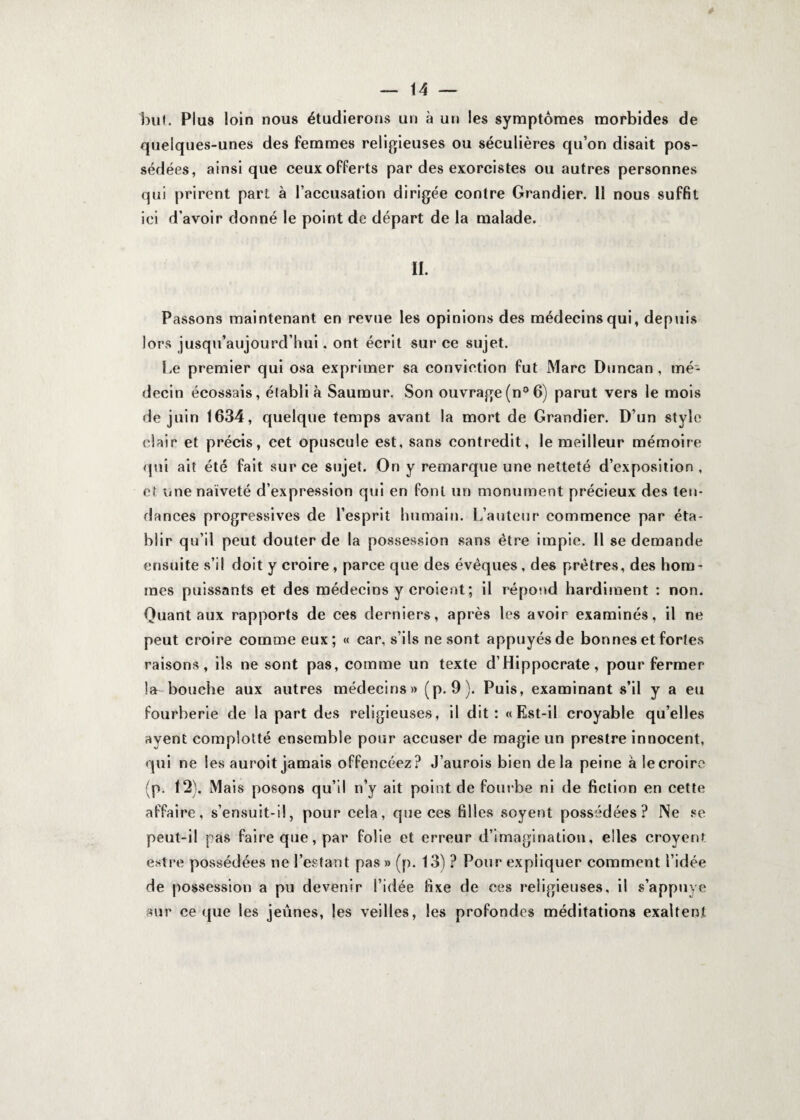 but. Plus loin nous étudierons un à un les symptômes morbides de quelques-unes des femmes religieuses ou séculières qu’on disait pos¬ sédées, ainsique ceux offerts par des exorcistes ou autres personnes qui prirent part à l’accusation dirigée contre Grandier. 11 nous suffit ici d’avoir donné le point de départ de la malade. II. Passons maintenant en revue les opinions des médecins qui, depuis lors jusqu’aujourd’hui. ont écrit sur ce sujet. Le premier qui osa exprimer sa conviction fut Marc Duncan , mé¬ decin écossais, établi à Sauraur. Son ouvrage(n°6) parut vers le mois de juin 1634, quelque temps avant la mort de Grandier. D’un style clair et précis, cet opuscule est, sans contredit, le meilleur mémoire qui ait été fait sur ce sujet. On y remarque une netteté d’exposition , et une naïveté d’expression qui en font un monument précieux des ten¬ dances progressives de l’esprit humain. L’auteur commence par éta¬ blir qu’il peut douter de la possession sans être impie. Il se demande ensuite s’il doit y croire, parce que des évêques, des prêtres, des hom¬ mes puissants et des médecins y croient; il répond hardiment : non. Quant aux rapports de ces derniers, après les avoir examinés, il ne peut croire comme eux; « car, s’ils ne sont appuyés de bonnes et fortes raisons, ils ne sont pas, comme un texte d’Hippocrate, pour fermer la bouche aux autres médecins» (p. 9). Puis, examinant s’il y a eu fourberie de la part des religieuses, il dit: « Est-il croyable qu’elles ayent complotté ensemble pour accuser de magie un prestre innocent, qui ne les auroit jamais offencéez? J’aurois bien delà peine à le croire (p. 12). Mais posons qu’il n’y ait point de fourbe ni de fiction en cette affaire, s’ensuit-il, pour cela, que ces filles soyent possédées? Ne se peut-il pas faire que, par folie et erreur d’imagination, elles croyerif entre possédées ne l’estant pas » (p. 13) ? Pour expliquer comment l’idée de possession a pu devenir l’idée fixe de ces religieuses, il s’appuye sur ce que les jeûnes, les veilles, les profondes méditations exaltent