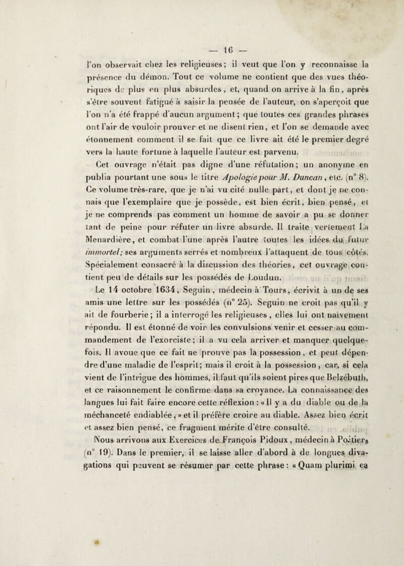 Fon observait chez les religieuses; il veut que l’on y reconnaisse la présence du démon. Tout ce volume ne contient que des vues théo¬ riques de plus en plus absurdes, et, quand on arrive à la fin, après s’être souvent fatigué à saisir la pensée de Fauteur, on s’aperçoit que Fon n’a été frappé d’aucun argument; que toutes ces grandes phrases ont l’air de vouloir prouver et ne disent rien, et Fon se demande avec étonnement comment il se fait que ce livre ait été le premier degré vers la haute fortune à laquelle Fauteur est parvenu. Cet ouvrage n’était pas digne d’une réfutation; un anonyme en publia pourtant une sous le titre Apologie pour M. Duncan, etc. (n° 8). Ce volume très-rare, que je n’ai vu cité nulle part, et dont je ne con¬ nais que l’exemplaire que je possède, est bien écrit, bien pensé, et je ne comprends pas comment un homme de savoir a pu se donner tant de peine pour réfuter un livre absurde. Il traite vertement La Menardière, et combat l’une après l’autre toutes les idées du futur immortel; ses arguments serrés et nombreux l’attaquent de tous côtés. Spécialement consacré à la discussion des théories, cet ouvrage con¬ tient peu de détails sur les possédés de Loudun. Le 14 octobre 1634, Seguin, médecin à Tours, écrivit à un de ses amis une lettre sur les possédés (n° 25). Seguin ne croit pas qu’il y ait de fourberie; il a interrogé les religieuses , elles lui ont naïvement répondu. Il est étonné de voir les convulsions venir et cesser au com¬ mandement de l’exorciste; il a vu cela arriver et manquer quelque¬ fois. H avoue que ce fait ne prouve pas la possession, et peut dépen¬ dre d’une maladie de l’esprit; mais il croit à la possession, car, si cela vient de l’intrigue des hommes, il faut qu’ils soient pires que Belzébuth, et ce raisonnement le confirme dans sa croyance. La connaissance des langues lui fait faire encore celte réflexion : « Il y a du diable ou de la méchanceté endiablée, » et il préfère croire au diable. Assez bien écrit et assez bien pensé, ce fragment mérite d’être consulté. Nous arrivons aux Exercices de François Pidoux, médecin à Po-itiers (n 19). Dans le premier, il se laisse aller d’abord à de longues diva¬ gations qui peuvent se résumer par cette phrase : « Quam plurimi ea