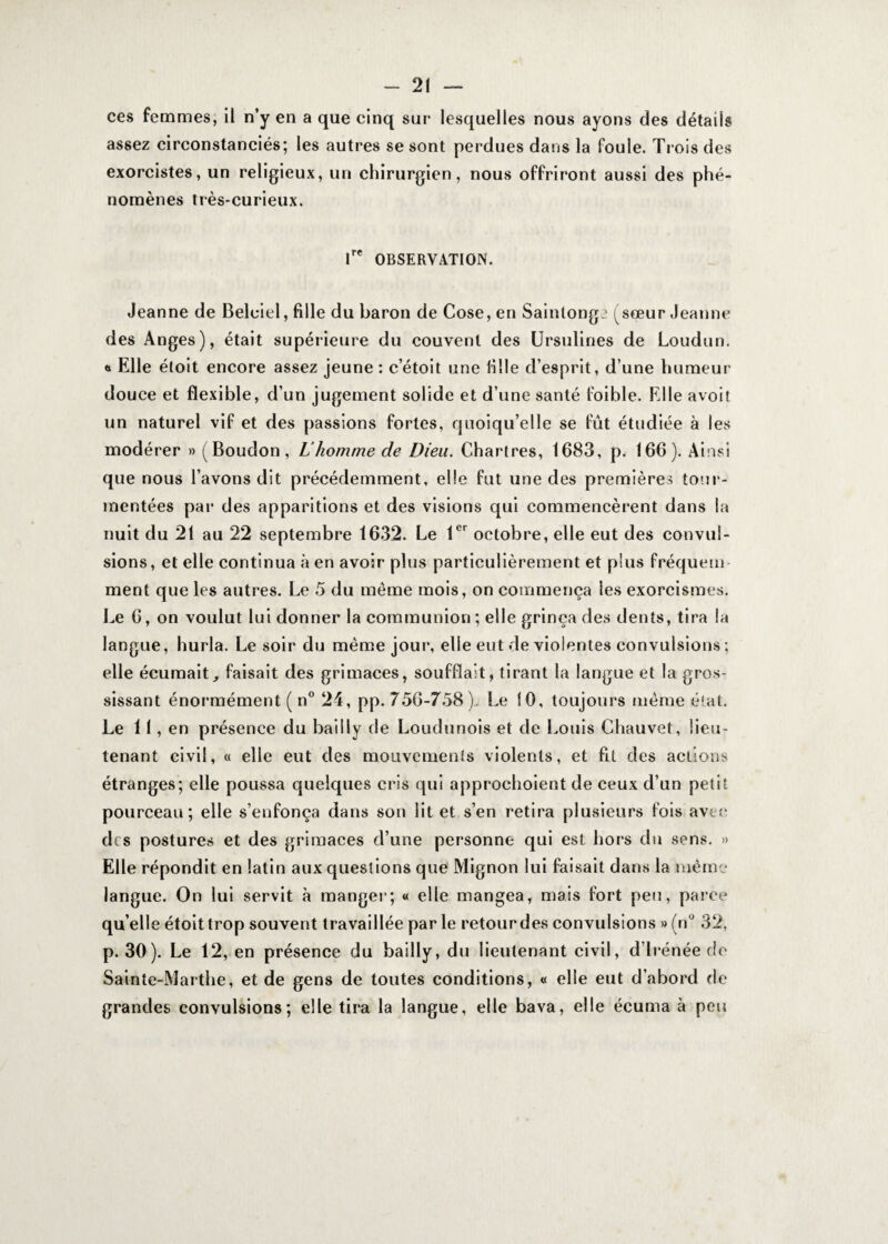 ces femmes, il n’y en a que cinq sur lesquelles nous ayons des détails assez circonstanciés; les autres se sont perdues dans la foule. Trois des exorcistes, un religieux, un chirurgien, nous offriront aussi des phé¬ nomènes très-curieux. lre OBSERVATION. Jeanne de Belciel, fille du baron de Cose, en Saintonge (sœur Jeanne des Anges), était supérieure du couvent des Ursulines de Loudun. « Elle éloit encore assez jeune : c’étoit une fille d esprit, d’une humeur douce et flexible, d’un jugement solide et d’une santé foible. Elle avoir un naturel vif et des passions fortes, quoiqu’elle se fût étudiée à les modérer » (Boudon, L homme de Dieu. Chartres, 1683, p. 166). Ainsi que nous l’avons dit précédemment, elle fut une des premières tour¬ mentées par des apparitions et des visions qui commencèrent dans la nuit du 21 au 22 septembre 1632. Le 1er octobre, elle eut des convul¬ sions, et elle continua à en avoir plus particulièrement et plus fréquem ment que les autres. Le 5 du môme mois, on commença les exorcismes. Le 6, on voulut lui donner la communion; elle grinça des dents, tira la langue, hurla. Le soir du môme jour, elle eut de violentes convulsions ; elle écumait, faisait des grimaces, soufflait, tirant la langue et la gros¬ sissant énormément ( n° 24, pp. 756-758). Le 10, toujours même état. Le 11, en présence du bailly de Loudunois et de Louis Chauvet, lieu¬ tenant civil, « elle eut des mouvements violents, et fit des actions étranges; elle poussa quelques cris qui approchoient de ceux d’un petit pourceau; elle s’enfonça dans son lit et s’en retira plusieurs fois avec des postures et des grimaces d’une personne qui est hors du sens. » Elle répondit en latin aux questions que Mignon lui faisait dans la même langue. On lui servit à manger; « elle mangea, mais fort peu, parce qu elle étoittrop souvent travaillée par le retour des convulsions » (n° 32, p. 30). Le 12, en présence du bailly, du lieutenant civil, d’irénée de Sainte-Marthe, et de gens de toutes conditions, « elle eut d’abord de grandes convulsions; elle tira la langue, elle bava, elle écuma à peu