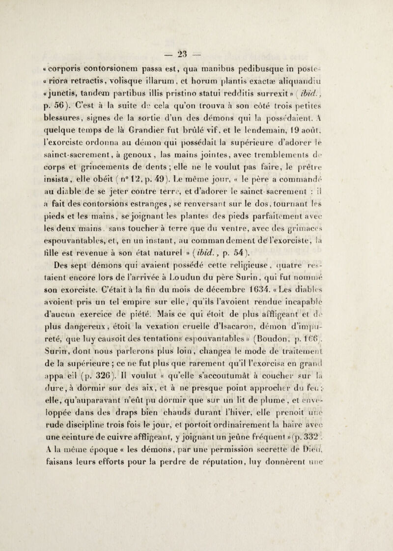 <* corporis contorsionem passa est, qua manibus pedibusque in poste- u riora retractis, volisque illarum, et horum plantis exaclæ aliquandiu «junclis, tandem partibus illis pristino statui redditis surrexit» ibid., p. 56). C’est à la suite de cela qu’on trouva à son côté trois petites blessures, signes de la sortie d’un des dénions qui la possédaient. A quelque temps de là Grandier fut brûlé vif, et le lendemain, 19 août, l’exorciste ordonna au démon qui possédait la supérieure d’adorer le sainct-sacrement, à genoux, las mains jointes, avec tremblements de corps et grincements de dents ; elle ne le voulut pas faire, le prêtre insista, elle obéit ( n° 12, p. 49). Le même jour, « le père a commandé au diable de se jeter contre terre, et d’adorer le sainct sacrement : il a fait des contorsions estranges, se renversant sur le dos, tournant les pieds et les mains, se joignant les plantes des pieds parfaitement avec les deux mains, sans toucher à terre que du ventre, avec des grimaces espouvanlables, et, en un instant, au commandement dé l’exorciste, la tille est revenue à son état naturel » (ibid., p. 54). Des sept démons qui avaient possédé eetle religieuse, quatre res¬ taient encore lors de l’arrivée à Loudun du père Surin, qui fut nommé son exorciste. C’était à la fin du mois de décembre 1634. « Les diables avoient pris un tel empire sur elle, qu’ils l’avoient rendue incapable d’aucun exercice de piété. Mais ce qui étoit de plus affligeant et de plus dangereux, étoil la vexation cruelle d’isacaron, démon d’impu¬ reté, que luy causoit des tentations espouvantables » (Boudon, p. 166.. Surin, dont nous parlerons plus loin, changea le mode de traitement de la supérieure ; ce ne fut plus que rarement qu’il l’exorcisa en grand appa.eil (p. 326). Il voulut « qu’elle s’accoutumât à coucher sur la dure, à dormir sur des aix, et à ne presque point approcher du feu ; elle, qu’auparavant n’eût pu dormir que sur un lit de plume, et enve¬ loppée dans des draps bien chauds durant l’hiver, elle prenoit une rude discipline trois fois le jour, et portoit ordinairement la haire avec une ceinture de cuivre affligeant, y joignant un jeûne fréquent »(p. 332 . A la même époque « les démons, par une permission secrette de Dieu, faisans leurs efforts pour la perdre de réputation, luy donnèrent une