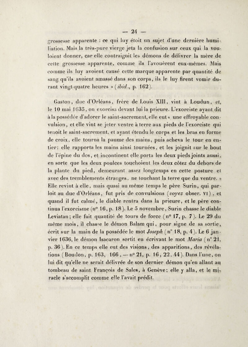 grossesse apparente : ce qui luy étoit un sujet d’une dernière humi¬ liation. Mais la très-pure vierge jeta la confusion sur ceux qui la vou- loient donner, car elle contraignit les démons de délivrer la mère de cette grossesse apparente, comme ils l’avouèrent eux-mêmes. Mais comme ils luy avoient causé cette marque apparente par quantité de sang qu’ils avoient amassé dans son corps, ils le luy firent vomir du¬ rant vingt-quatre heures » (ibid., p. 162). Gaston, duc d’Orléans, frère de Louis XIII, vint à Loudun, et, le 10 mai 1635, on exorcisa devant lui la prieure. L’exorciste ayant dit à la possédée d’adorer le saint-sacrement, elle eut « une effroyable con¬ vulsion , et elle vint se jeter ventre à terre aux pieds de l’exorciste qui tenoit le saint-sacrement, et ayant étendu le corps et les bras en forme de croix, elle tourna la paume des mains, puis acheva le tour en en¬ tier: elle rapporta les mains ainsi tournées, et les joignit sur le bout de l’épine du dos, et incontinent elle porta les deux pieds joints aussi, en sorte que les deux poulces touchoient les deux cotez du dehors de la plante du pied, demeurant assez longtemps en cette posture et avec des tremblements étranges, ne louchant la terre que du ventre. >? Elle revint à elle, mais quasi au même temps le père Surin, qui par- loit au duc d’Orléans, fut pris de convulsions (voyez obser. VI) , et quand il fut calmé, le diable rentra dans la prieure, et le père con¬ tinua l’exorcisme (n° 16, p. 18). Le 5 novembre, Surin chasse le diable Leviatan; elle fait quantité de tours de force (n° 17, p. 7). Le 29 du même mois, il chasse le démon Balam qui, pour signe de sa sortie, écrit sur la main de la possédée le mot Joseph (n 18, p. 4). Le 6 jan¬ vier 1636,1e démon Isacaron sortit en écrivant le mot Maria (n°21, p. 36). En ce temps elle eut des visions, des apparitions, des révéla¬ tions ( Boudon, p. 163, 166, — n° 21, p. 16, 22,44). Dans l’une, on lui dit qu’elle ne serait délivrée de son dernier démon qu’en allant au tombeau de saint François de Sales, à Genève; elle y alla, et le mi¬ racle s’accomplit comme elle l’avait prédit.