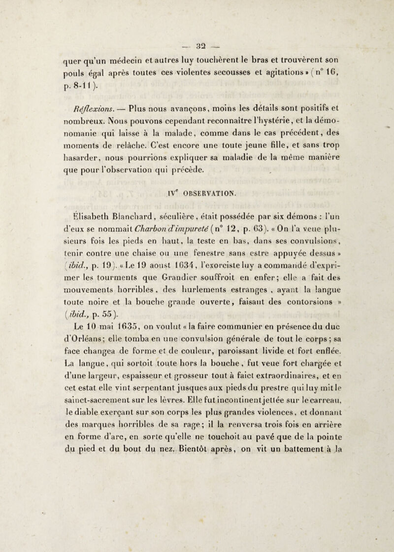quer qu’un médecin et autres luy touchèrent le bras et trouvèrent son pouls égal après toutes ces violentes secousses et agitations »( n° IG, p. 8-11). \ Réflexions.— Plus nous avançons, moins les détails sont positifs et nombreux. Nous pouvons cependant reconnaître l’hystérie, et la démo¬ nomanie qui laisse à la malade, comme dans le cas précédent, des moments de relâche. C’est encore une toute jeune fille, et sans trop hasarder, nous pourrions expliquer sa maladie de la même manière que pour l’observation qui précède. IVe OBSERVATION. Élisabeth Blanchard, séculière, était possédée par six démons : i’un d’eux se nommait Charbon d'impureté (n° 12, p. G3). « On l’a veue plu¬ sieurs fois les pieds en haut, la teste en bas, dans ses convulsions, tenir contre une chaise ou une fenestre sans estre appuyée dessus » ibid.y p. 19). «Le 19 aoust 1634, l’exorciste luy a commandé d’expri¬ mer les tourments que Grandier souffroit en enfer; elle a fait des mouvements horribles , des hurlements estranges , ayant la langue toute noire et la bouche grande ouverte, faisant des contorsions » ( ibid.y p. 55 ). Le 10 mai 1635, on voulut « la faire communier en présence du duc d’Orléans; elle tomba en une convulsion générale de tout le corps; sa face changea de forme et de couleur, paroissant livide et fort enflée. La langue, qui sortoit toute hors la bouche, fut veue fort chargée et d’une largeur, espaisseur et grosseur tout à faict extraordinaires, et en cet estât elle vint serpentant jusques aux pieds du prestre qui luy mit le sainct-sacrement sur les lèvres. Elle fut incontinent jettée sur le carreau, le diable exerçant sur son corps les plus grandes violences, et donnant des marques horribles de sa rage; il la renversa trois fois en arrière en forme d’arc, en sorte qu’elle ne touchoit au pavé que de la pointe du pied et du bout du nez. Bientôt après, on vit un battement à la