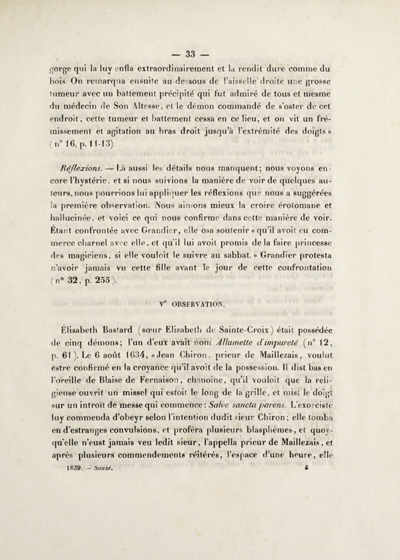 gorge qui la luy enfla extraordinairement et la rendit dure comme du bois. On remarqua ensuite au-dessous de l’aisselle droite une grosse tumeur avec un battement précipité qui fut admiré de tous et mesrne du médecin de Son Altesse, et le démon commandé de s’oster de cet endroit, cette tumeur et battement cessa en ce lieu, et on vit un fré¬ missement et agitation au bras droit jusqu’à l’extrémité des doigts» (n° 16, p. 11-13). Réflexions. — Là aussi les détails nous manquent; nous voyons en¬ core l’hystérie, et si nous suivions la manière de voir de quelques au¬ teurs, nous pourrions lui appliquer les réflexions que nous a suggérées îa première observation. Nous aimons mieux la croire érotomane et hallucinée, et voici ce qui nous confirme dans cette manière de voir. Étant confrontée avec Grandier, elle osa soutenir «qu’il avoit eu com¬ merce charnel avec elle, et qu’il lui avoit promis delà faire princesse des magiciens, si elle vouloit le suivre au sabbat.» Grandier protesta n’avoir jamais vu cette fille avant le jour de cette confrontation (n° 32, p. 255). Ve OBSERVATION. Élisabeth Bastard (sœur Elisabeth de Sainte-Croix ) était possédée de cinq démons; l’un d’eux avait nom Allumette d’impureté (n° 12, p. 61 ). Le 6 août 1634, «Jean Chiron, prieur de Maillezais, voulut estre confirmé en la croyance qu’il avoit de la possession. Il dist bas en l’oreille de Biaise de Fernaison, chanoine, qu’il vouloit que la reli¬ gieuse ouvrit un missel qui estoit le long de la grille, et mis! le doigt sur un introït de messe qui commence: Salve sancta parens. L’exorciste luy commenda d’obeyr selon l’intention dudit sieur Chiron; elle tomba en d’estranges convulsions, et proféra plusieurs blasphèmes, et quoi¬ qu'elle n’eust jamais veu ledit sieur, l’appella prieur de Maillezais, et après plusieurs commendements réitérés, l’espace d’une heure, elle 1839. — Sauzé. 6