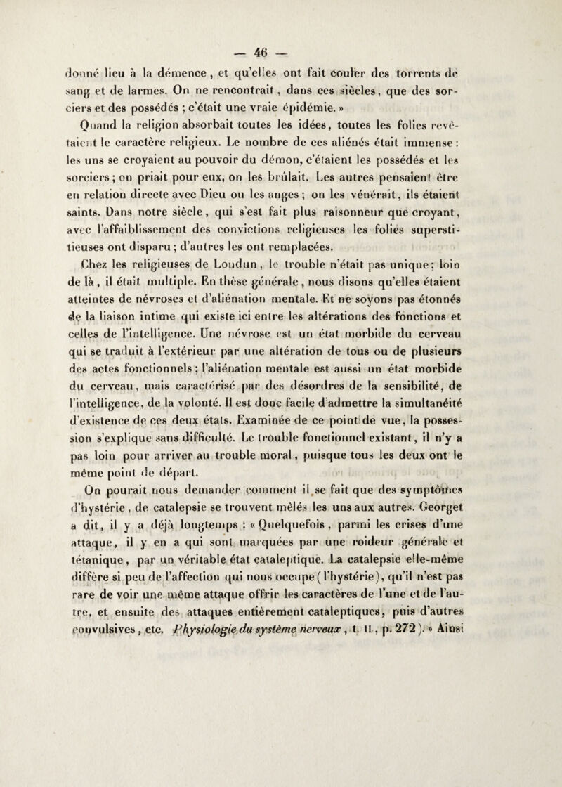 donné lieu à la démence , et qu’ehes ont fait couler des torrents de sang et de larmes. On ne rencontrait, dans ces siècles, que des sor¬ ciers et des possédés ; c’était une vraie épidémie. » Quand la religion absorbait toutes les idées, toutes les folies revê¬ taient le caractère religieux. Le nombre de ces aliénés était immense : les uns se croyaient au pouvoir du démon, c’étaient les possédés et les sorciers; on priait pour eux, on les brûlait. Les autres pensaient être en relation directe avec Dieu ou les anges ; on les vénérait, ils étaient saints. Dans notre siècle, qui s’est fait plus raisonneur que croyant, avec l’affaiblissement des convictions religieuses les folies supersti¬ tieuses ont disparu ; d’autres les ont remplacées. Chez les religieuses de Loudun , le trouble n’était pas unique; loin de là , il était multiple. En thèse générale , nous disons qu’elles étaient atteintes de névroses et d’aliénation mentale. Et ne soyons pas étonnés de la liaison intime qui existe ici entre les altérations des fonctions et celles de l’intelligence. Une névrose est un état morbide du cerveau qui se traduit à l’extérieur par une altération de tous ou de plusieurs des actes fonctionnels; l’aliénation mentale est aussi un état morbide du cerveau, mais caractérisé par des désordres de la sensibilité, de l'intelligence, de la volonté. Il est donc facile d’admettre la simultanéité d’existence de ces deux états. Examinée de ce point de vue, la posses¬ sion s’explique sans difficulté. Le trouble fonctionnel existant, il n’y a pas loin pour arriver au trouble moral, puisque tous les deux ont le même point de départ. Qn pourait nous demander comment il se fait que des symptômes d’hystérie , de catalepsie se trouvent mêlés les uns aux autres. Georget a dit, il y a déjà longtemps : «Quelquefois, parmi les crises d’une attaque, il y en a qui sont marquées par une roideur générale et tétanique, par un véritable état cataleptique. La catalepsie elle-même diffère si peu de l’affection qui nous occupe(l’hystérie), qu’il n’est pas rare de voir une même attaque offrir les caractères de l’une et de l’au¬ tre, et ensuite des attaques entièrement cataleptiques, puis d’autres convulsives , etc. Physiologie du système nerveux , t. Il, p. 272 ). » Ainsi